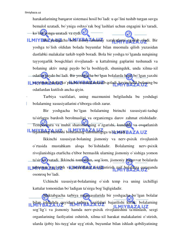 Ilmiybaza.uz 
 
harakatlarining barqaror sistemasi hosil bo`ladi: u qo`lini tushib turgan suvga 
bemalol uzatadi, bo`yniga oshxo`rak bog`lashlari uchun engagini ko`taradi, 
ko`lini nonga uzatadi va eydi. 
Bir yoshgacha bola asosiy umumiy xarakatlarni egallab oladi. Bir 
yoshga to`lish oldidan bolada buyumlar bilan muomala qilish yuzasidan 
dastlabki malakalar tarkib topib boradi. Bola bir yoshga to`lganda nutqining 
tayyorgarlik bosqichlari rivojlanadi- u kattalrning gaplarini tushunadi va 
bolaning aktiv nutqi paydo bo`la boshlaydi, shuningdek, unda xilma-xil 
odatlar paydo bo`ladi. Bir yoshgacha bo`lgan bolalarda hosil bo`lgan yaxshi 
va yomon odatlar ko`pincha mustahkamlanib qoladi, keyinchalik bolaning bu 
odatlardan kutilish ancha qiyin. 
Tarbiya vazifalari, uning mazmunini belgilashda bu yoshdagi 
bolalarning xususiyatlarini e'tiborga olish zarur. 
Bir yoshgacha bo`lgan bolalarning birinchi xususiyati-tashqi 
ta'sirlarga bardosh berolmasligi va organizmga darov zahmat etishidadir. 
Temperatura va muhit sharoitlarining o`zgarishi, kundalik va ovqatlanish 
rejimining buzilishi bolalarning salomatligiga ta'sir etadi.. 
Ikkinchi xususiyat-bolaning jismoniy va nerv-psixik rivojlanish 
o`rtasida 
mustahkam 
aloqa 
bo`lishidadir. 
Bolalarning 
nerv-psixik 
rivojlanishiga etarlicha e'tibor bermaslik ularning jismoniy o`sishiga yomon 
ta'sir ko`rsatadi. Ikkinchi tomondan, sog`lom, jismoniy baquvvat bolalarda 
tabassum uyg`otish va harakatlarni rivojlantirish zaif bolalarga qaraganda 
osonroq bo`ladi. 
Uchinchi xususiyat-bolalarning o`sish temp iva uning izchilligi 
kattalar tomonidan bo`ladigan ta'sirga bog`liqligidadir. 
Maktabgacha tarbiya muassasalarida bir yoshgacha bo`lgan bolalar 
bilan ishlashda quyidagi tarbiya vazifalari bajarilishi kerak: bolalarning 
sog`lig`i va jismoniy hamda nerv-psixik rivojlanishini ta'minlash, sezgi 
organlarining faoliyatini oshirish, xilma-xil harakat malakalarini o`stirish, 
ularda ijobiy his-tuyg`ular uyg`otish, buyumlar bilan ishlash qobiliyatining 
