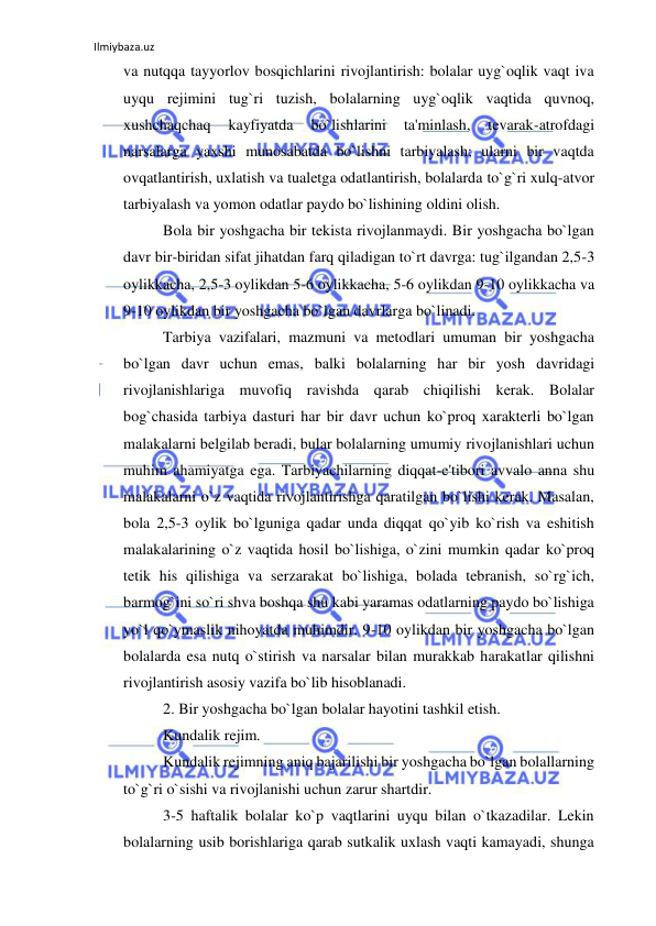 Ilmiybaza.uz 
 
va nutqqa tayyorlov bosqichlarini rivojlantirish: bolalar uyg`oqlik vaqt iva 
uyqu rejimini tug`ri tuzish, bolalarning uyg`oqlik vaqtida quvnoq, 
xushchaqchaq 
kayfiyatda 
bo`lishlarini 
ta'minlash, 
tevarak-atrofdagi 
narsalarga yaxshi munosabatda bo`lishni tarbiyalash; ularni bir vaqtda 
ovqatlantirish, uxlatish va tualetga odatlantirish, bolalarda to`g`ri xulq-atvor 
tarbiyalash va yomon odatlar paydo bo`lishining oldini olish. 
Bola bir yoshgacha bir tekista rivojlanmaydi. Bir yoshgacha bo`lgan 
davr bir-biridan sifat jihatdan farq qiladigan to`rt davrga: tug`ilgandan 2,5-3 
oylikkacha, 2,5-3 oylikdan 5-6 oylikkacha, 5-6 oylikdan 9-10 oylikkacha va 
9-10 oylikdan bir yoshgacha bo`lgan davrlarga bo`linadi. 
Tarbiya vazifalari, mazmuni va metodlari umuman bir yoshgacha 
bo`lgan davr uchun emas, balki bolalarning har bir yosh davridagi 
rivojlanishlariga muvofiq ravishda qarab chiqilishi kerak. Bolalar 
bog`chasida tarbiya dasturi har bir davr uchun ko`proq xarakterli bo`lgan 
malakalarni belgilab beradi, bular bolalarning umumiy rivojlanishlari uchun 
muhim ahamiyatga ega. Tarbiyachilarning diqqat-e'tibori avvalo anna shu 
malakalarni o`z vaqtida rivojlantirishga qaratilgan bo`lishi kerak. Masalan, 
bola 2,5-3 oylik bo`lguniga qadar unda diqqat qo`yib ko`rish va eshitish 
malakalarining o`z vaqtida hosil bo`lishiga, o`zini mumkin qadar ko`proq 
tetik his qilishiga va serzarakat bo`lishiga, bolada tebranish, so`rg`ich, 
barmog`ini so`ri shva boshqa shu kabi yaramas odatlarning paydo bo`lishiga 
yo`l qo`ymaslik nihoyatda muhimdir. 9-10 oylikdan bir yoshgacha bo`lgan 
bolalarda esa nutq o`stirish va narsalar bilan murakkab harakatlar qilishni 
rivojlantirish asosiy vazifa bo`lib hisoblanadi. 
2. Bir yoshgacha bo`lgan bolalar hayotini tashkil etish. 
Kundalik rejim.  
Kundalik rejimning aniq bajarilishi bir yoshgacha bo`lgan bolallarning 
to`g`ri o`sishi va rivojlanishi uchun zarur shartdir. 
3-5 haftalik bolalar ko`p vaqtlarini uyqu bilan o`tkazadilar. Lekin 
bolalarning usib borishlariga qarab sutkalik uxlash vaqti kamayadi, shunga 
