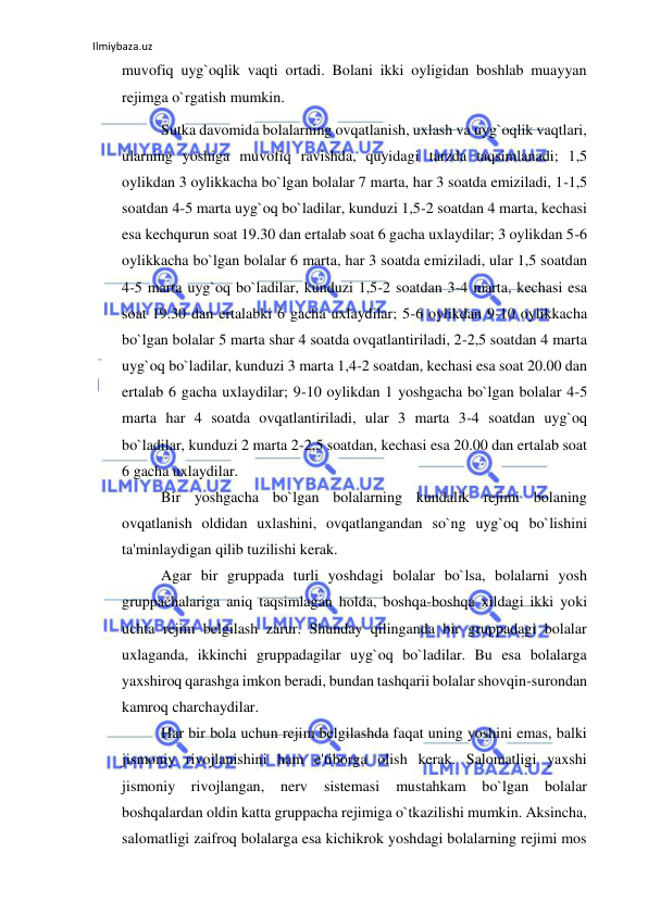 Ilmiybaza.uz 
 
muvofiq uyg`oqlik vaqti ortadi. Bolani ikki oyligidan boshlab muayyan 
rejimga o`rgatish mumkin. 
Sutka davomida bolalarning ovqatlanish, uxlash va uyg`oqlik vaqtlari, 
ularning yoshiga muvofiq ravishda, quyidagi tarzda taqsimlanadi; 1,5 
oylikdan 3 oylikkacha bo`lgan bolalar 7 marta, har 3 soatda emiziladi, 1-1,5 
soatdan 4-5 marta uyg`oq bo`ladilar, kunduzi 1,5-2 soatdan 4 marta, kechasi 
esa kechqurun soat 19.30 dan ertalab soat 6 gacha uxlaydilar; 3 oylikdan 5-6 
oylikkacha bo`lgan bolalar 6 marta, har 3 soatda emiziladi, ular 1,5 soatdan 
4-5 marta uyg`oq bo`ladilar, kunduzi 1,5-2 soatdan 3-4 marta, kechasi esa 
soat 19.30 dan ertalabki 6 gacha uxlaydilar; 5-6 oylikdan 9-10 oylikkacha 
bo`lgan bolalar 5 marta shar 4 soatda ovqatlantiriladi, 2-2,5 soatdan 4 marta 
uyg`oq bo`ladilar, kunduzi 3 marta 1,4-2 soatdan, kechasi esa soat 20.00 dan 
ertalab 6 gacha uxlaydilar; 9-10 oylikdan 1 yoshgacha bo`lgan bolalar 4-5 
marta har 4 soatda ovqatlantiriladi, ular 3 marta 3-4 soatdan uyg`oq 
bo`ladilar, kunduzi 2 marta 2-2,5 soatdan, kechasi esa 20.00 dan ertalab soat 
6 gacha uxlaydilar. 
Bir yoshgacha bo`lgan bolalarning kundalik rejimi bolaning 
ovqatlanish oldidan uxlashini, ovqatlangandan so`ng uyg`oq bo`lishini 
ta'minlaydigan qilib tuzilishi kerak. 
Agar bir gruppada turli yoshdagi bolalar bo`lsa, bolalarni yosh 
gruppachalariga aniq taqsimlagan holda, boshqa-boshqa xildagi ikki yoki 
uchta rejim belgilash zarur. Shunday qilinganda bir gruppadagi bolalar 
uxlaganda, ikkinchi gruppadagilar uyg`oq bo`ladilar. Bu esa bolalarga 
yaxshiroq qarashga imkon beradi, bundan tashqarii bolalar shovqin-surondan 
kamroq charchaydilar. 
Har bir bola uchun rejim belgilashda faqat uning yoshini emas, balki 
jismoniy rivojlanishini ham e'tiborga olish kerak. Salomatligi yaxshi 
jismoniy 
rivojlangan, 
nerv 
sistemasi 
mustahkam 
bo`lgan 
bolalar 
boshqalardan oldin katta gruppacha rejimiga o`tkazilishi mumkin. Aksincha, 
salomatligi zaifroq bolalarga esa kichikrok yoshdagi bolalarning rejimi mos 
