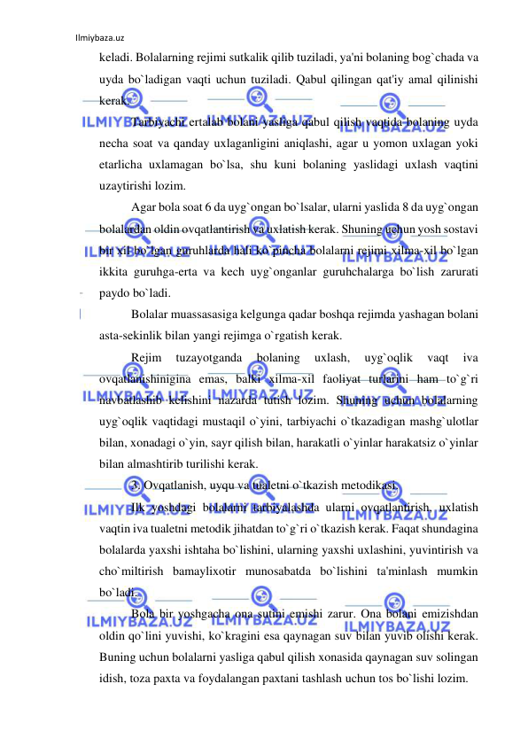 Ilmiybaza.uz 
 
keladi. Bolalarning rejimi sutkalik qilib tuziladi, ya'ni bolaning bog`chada va 
uyda bo`ladigan vaqti uchun tuziladi. Qabul qilingan qat'iy amal qilinishi 
kerak. 
Tarbiyachi ertalab bolani yasliga qabul qilish vaqtida bolaning uyda 
necha soat va qanday uxlaganligini aniqlashi, agar u yomon uxlagan yoki 
etarlicha uxlamagan bo`lsa, shu kuni bolaning yaslidagi uxlash vaqtini 
uzaytirishi lozim. 
Agar bola soat 6 da uyg`ongan bo`lsalar, ularni yaslida 8 da uyg`ongan 
bolalardan oldin ovqatlantirish va uxlatish kerak. Shuning uchun yosh sostavi 
bir xil bo`lgan guruhlarda hali ko`pincha bolalarni rejimi xilma-xil bo`lgan 
ikkita guruhga-erta va kech uyg`onganlar guruhchalarga bo`lish zarurati 
paydo bo`ladi. 
Bolalar muassasasiga kelgunga qadar boshqa rejimda yashagan bolani 
asta-sekinlik bilan yangi rejimga o`rgatish kerak. 
Rejim 
tuzayotganda 
bolaning 
uxlash, 
uyg`oqlik 
vaqt 
iva 
ovqatlanishinigina emas, balki xilma-xil faoliyat turlarini ham to`g`ri 
navbatlashib kelishini nazarda tutish lozim. Shuning uchun bolalarning 
uyg`oqlik vaqtidagi mustaqil o`yini, tarbiyachi o`tkazadigan mashg`ulotlar 
bilan, xonadagi o`yin, sayr qilish bilan, harakatli o`yinlar harakatsiz o`yinlar 
bilan almashtirib turilishi kerak. 
3. Ovqatlanish, uyqu va tualetni o`tkazish metodikasi.  
Ilk yoshdagi bolalarni tarbiyalashda ularni ovqatlantirish, uxlatish 
vaqtin iva tualetni metodik jihatdan to`g`ri o`tkazish kerak. Faqat shundagina 
bolalarda yaxshi ishtaha bo`lishini, ularning yaxshi uxlashini, yuvintirish va 
cho`miltirish bamaylixotir munosabatda bo`lishini ta'minlash mumkin 
bo`ladi. 
Bola bir yoshgacha ona sutini emishi zarur. Ona bolani emizishdan 
oldin qo`lini yuvishi, ko`kragini esa qaynagan suv bilan yuvib olishi kerak. 
Buning uchun bolalarni yasliga qabul qilish xonasida qaynagan suv solingan 
idish, toza paxta va foydalangan paxtani tashlash uchun tos bo`lishi lozim. 
