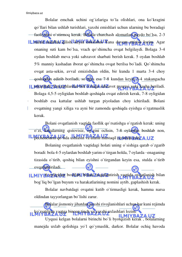 Ilmiybaza.uz 
 
Bolalar emchak uchini og`izlariga to`la olishlari, ona ko`kragini 
qo`llari bilan ushlab turishlari, yaxshi emishlari uchun ularning bu boradagi 
faoliyatini o`stirmoq kerak. Bolada charchash alomatlari paydo bo`lsa, 2-3 
minut tanaffus qilish, keyin emizishni Yana davom ettirish lozim. Agar 
onaning suti kam bo`lsa, vrach qo`shimcha ovqat belgilaydi. Bolaga 3-4 
oydan boshlab meva yoki sabzavot sharbati berish kerak. 5 oydan boshlab 
5% manniy kashadan iborat qo`shimcha ovqat berilsa bo`ladi. Qo`shimcha 
ovqat asta-sekin, avval emizishdan oldin, bir kunda 1 marta 3-4 choy 
qoshiqdan edirib boriladi, so`ngra esa 7-8 kundan keyin 3-4 stakangacha 
etkaziladi. Emizishlardan biri o`rniga sabzavot pyuresi yoki kasha beriladi. 
Bolaga 4,5-5 oyligidan boshlab qoshiqda ovqat edirish kerak, 7-8 oyligidan 
boshlab esa kattalar ushlab turgan piyoladan choy ichiriladi. Bolani 
ovqatning yangi xiliga va ayni bir zamonda qoshiqda eyishga o`rgatmaslik 
kerak. 
Bolani ovqatlanish vaqtida faollik qo`rsatishga o`rgatish kerak: uning 
o`zi, kattalarning qistovisiz, og`zini ochsin, 7-8 oylardan boshlab non, 
pechenelarni qo`lida ushlasin va ularni mustaqil ravishda esin. 
Bolaning ovqatlanish vaqtidagi holati uning o`sishiga qarab o`zgarib 
boradi: bola 4-5 oylardan boshlab yarim o`tirgan holda, 7 oylarda –enaganing 
tizasida o`tirib, qoshiq bilan eyishni o`tirgandan keyin esa, stulda o`tirib 
ovqatlantiriladi. 
6 oyligidan boshlab, bolani ovqatlantirish vaqtida ovqatlanish bilan 
bog`liq bo`lgan buyum va harakatlarining nomini aytib, gaplashish kerak. 
Bolalar navbatdagi ovqatni kutib o`tirmasligi kerak, hamma narsa 
oldindan tayyorlangan bo`lishi zarur. 
Bolalar jismoniy jihatdan yaxshi rivojlanishlari uchun har kuni rejimda 
ko`rsatilgan vaqtga binoan tinch va yaxshi uxlashlari lozim. 
Uyqusi kelgan bolalarni birinchi bo`li byotqizish kerak , bolalarning 
manejda uxlab qolishiga yo`l qo`ymaslik, darkor. Bolalar ochiq havoda 
