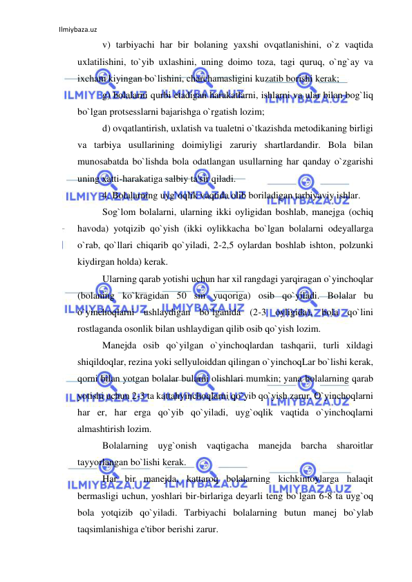 Ilmiybaza.uz 
 
v) tarbiyachi har bir bolaning yaxshi ovqatlanishini, o`z vaqtida 
uxlatilishini, to`yib uxlashini, uning doimo toza, tagi quruq, o`ng`ay va 
ixcham kiyingan bo`lishini, charchamasligini kuzatib borishi kerak; 
g) bolalarni qurbi etadigan harakatlarni, ishlarni va ular bilan bog`liq 
bo`lgan protsesslarni bajarishga o`rgatish lozim; 
d) ovqatlantirish, uxlatish va tualetni o`tkazishda metodikaning birligi 
va tarbiya usullarining doimiyligi zaruriy shartlardandir. Bola bilan 
munosabatda bo`lishda bola odatlangan usullarning har qanday o`zgarishi 
uning xatti-harakatiga salbiy ta'sir qiladi. 
 
4. Bolalarning uyg`oqlik vaqtida olib boriladigan tarbiyaviy ishlar. 
Sog`lom bolalarni, ularning ikki oyligidan boshlab, manejga (ochiq 
havoda) yotqizib qo`yish (ikki oylikkacha bo`lgan bolalarni odeyallarga 
o`rab, qo`llari chiqarib qo`yiladi, 2-2,5 oylardan boshlab ishton, polzunki 
kiydirgan holda) kerak. 
Ularning qarab yotishi uchun har xil rangdagi yarqiragan o`yinchoqlar 
(bolaning ko`kragidan 50 sm yuqoriga) osib qo`yiladi. Bolalar bu 
o`yinchoqlarni ushlaydigan bo`lganida (2-3 oyligida), bola qo`lini 
rostlaganda osonlik bilan ushlaydigan qilib osib qo`yish lozim. 
Manejda osib qo`yilgan o`yinchoqlardan tashqarii, turli xildagi 
shiqildoqlar, rezina yoki sellyuloiddan qilingan o`yinchoqLar bo`lishi kerak, 
qorni bilan yotgan bolalar bularni olishlari mumkin; yana bolalarning qarab 
yotishi uchun 2-3 ta kattahyinchoqlarni qo`yib qo`yish zarur. O`yinchoqlarni 
har er, har erga qo`yib qo`yiladi, uyg`oqlik vaqtida o`yinchoqlarni 
almashtirish lozim. 
Bolalarning uyg`onish vaqtigacha manejda barcha sharoitlar 
tayyorlangan bo`lishi kerak. 
Har bir manejda, kattaroq bolalarning kichkintoylarga halaqit 
bermasligi uchun, yoshlari bir-birlariga deyarli teng bo`lgan 6-8 ta uyg`oq 
bola yotqizib qo`yiladi. Tarbiyachi bolalarning butun manej bo`ylab 
taqsimlanishiga e'tibor berishi zarur. 
