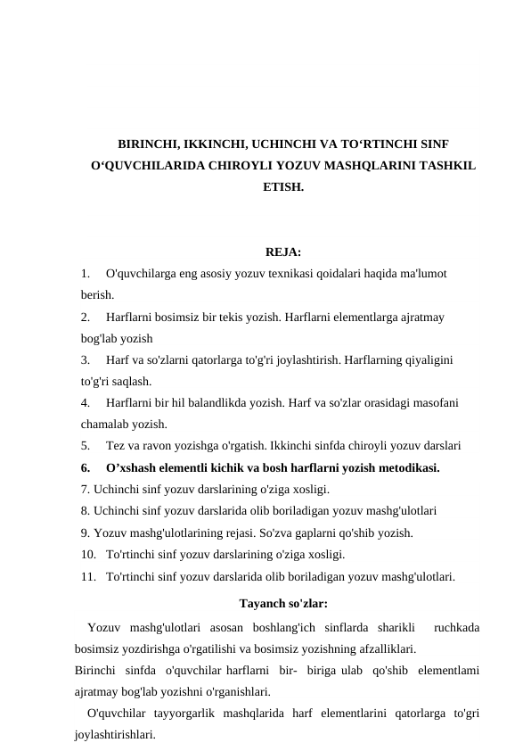 BIRINCHI, IKKINCHI, UCHINCHI VA TO‘RTINCHI SINF
O‘QUVCHILARIDA CHIROYLI YOZUV MASHQLARINI TASHKIL
ETISH.
REJA:
1.
O'quvchilarga eng asosiy yozuv texnikasi qoidalari haqida ma'lumot 
berish.
2.
Harflarni bosimsiz bir tekis yozish. Harflarni elementlarga ajratmay 
bog'lab yozish
3.
Harf va so'zlarni qatorlarga to'g'ri joylashtirish. Harflarning qiyaligini 
to'g'ri saqlash.
4.
Harflarni bir hil balandlikda yozish. Harf va so'zlar orasidagi masofani 
chamalab yozish.
5.
Tez va ravon yozishga o'rgatish. Ikkinchi sinfda chiroyli yozuv darslari
6.
O’xshash elementli kichik va bosh harflarni yozish metodikasi.
7. Uchinchi sinf yozuv darslarining o'ziga xosligi.
8. Uchinchi sinf yozuv darslarida olib boriladigan yozuv mashg'ulotlari
9. Yozuv mashg'ulotlarining rejasi. So'zva gaplarni qo'shib yozish.
10. To'rtinchi sinf yozuv darslarining o'ziga xosligi.
11. To'rtinchi sinf yozuv darslarida olib boriladigan yozuv mashg'ulotlari.
Tayanch so'zlar:
Yozuv  mashg'ulotlari  asosan  boshlang'ich  sinflarda  sharikli   ruchkada
bosimsiz yozdirishga o'rgatilishi va bosimsiz yozishning afzalliklari.
Birinchi  sinfda  o'quvchilar harflarni  bir-  biriga ulab  qo'shib  elementlami
ajratmay bog'lab yozishni o'rganishlari.
O'quvchilar  tayyorgarlik  mashqlarida  harf  elementlarini  qatorlarga  to'gri
joylashtirishlari.
