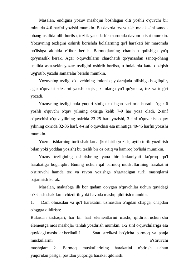 Masalan, endigina yozuv mashqini boshlagan olti yoshli o'quvchi bir
minutda 4-6 harfni yozishi mumkin. Bu davrda tez yozish malakasini sanoq-
ohang usulida olib borilsa, tezlik yanada bir maromda davom etishi mumkin.
Yozuvning tezligini oshirib borishda bolalarning qo'l harakati bir maromda
bo'lishga  alohida  e'tibor  berish.  Barmoqlarning  charchab  qolishiga  yo'q
qo'ymaslik  kerak.  Agar  o'quvchilarni  charchatib  qo'ymasdan  sanoq-ohang
usulida asta-sekin yozuv tezligini oshirib borilsa, u bolalarda katta qiziqish
uyg'otib, yaxshi samaralar berishi mumkin.
Yozuvning tezligi o'quvchining imloni qay darajada bilishiga bog'liqdir,
agar o'quvchi so'zlarni yaxshi o'qisa, xatolarga yo'l qo'ymasa, tez va to'g'ri
yozadi.
Yozuvning tezligi bola yuqori sinfga ko'chgan sari orta boradi. Agar 6
yoshli  o'quvchi  o'quv  yilining  oxiriga  kelib  7-9  har  yoza  oladi.  2-sinf
o'quvchisi o'quv yilining oxirida 23-25 harf yozishi, 3-sinf o'quvchisi o'quv
yilining oxirida 32-35 harf, 4-sinf o'quvchisi esa minutiga 40-45 harfni yozishi
mumkin.
Yozma ishlarning turli shakllarda (ko'chirib yozish, aytib turib yozdirish
bilan yoki yoddan yozish) bu tezlik bir oz ortiq va kamroq bo'lishi mumikin.
Yozuv  tezligining  oshirishning  yana  bir  imkoniyati  ko'proq  qo'l
harakatiga bog'liqdir. Buning uchun qal barmoq muskullarining harakatini
o'stiruvchi  hamda  tez  va  ravon  yozishga  o'rgatadigan  turli  mashqlarni
bajartirish kerak.
Masalan, maktabga ilk bor qadam qo'ygan o'quvchilar uchun quyidagi
o'xshash shakllarni chizdirib yoki havoda mashq qildirish mumkin.
1.    Dam olmasdan va qo'l harakatini uzmasdan o'ngdan chapga, chapdan
o'nggga qildirish:
Bulardan  tashaqari,  har  bir  harf  elementlarini  mashq  qildirish uchun shu
elementga mos mashqlar tanlab yozdirish mumkin. 1-2 sinf o'quvchilariga esa
quyidagi mashqlar beriladi:1.
Soat strelkasi  bo'yicha barmoq va panja
muskullarini
 
o'stiruvchi
mashqlar:  2.  Barmoq  muskullarining  harakatini  o'stirish  uchun
yuqoridan pastga, pastdan yuqoriga harakat qildirish.
