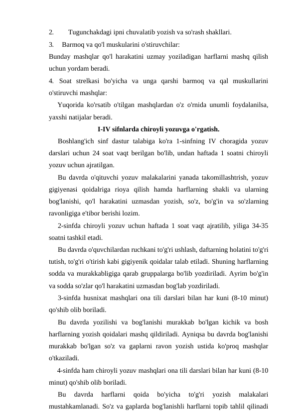 2.
Tugunchakdagi ipni chuvalatib yozish va so'rash shakllari.
3.
Barmoq va qo'l muskularini o'stiruvchilar:
Bunday mashqlar qo'l harakatini uzmay yoziladigan harflarni mashq qilish
uchun yordam beradi.
4. Soat  strelkasi  bo'yicha  va  unga  qarshi  barmoq  va  qal  muskullarini
o'stiruvchi mashqlar:
Yuqorida ko'rsatib o'tilgan mashqlardan o'z o'rnida unumli foydalanilsa,
yaxshi natijalar beradi.
I-IV sifnlarda chiroyli yozuvga o'rgatish.
Boshlang'ich  sinf dastur  talabiga ko'ra 1-sinfning IV choragida yozuv
darslari uchun 24 soat vaqt berilgan bo'lib, undan haftada 1 soatni chiroyli
yozuv uchun ajratilgan.
Bu davrda o'qituvchi yozuv malakalarini yanada takomillashtrish, yozuv
gigiyenasi  qoidalriga  rioya  qilish  hamda  harflarning  shakli  va  ularning
bog'lanishi,  qo'l  harakatini  uzmasdan  yozish,  so'z,  bo'g'in  va  so'zlarning
ravonligiga e'tibor berishi lozim.
2-sinfda chiroyli yozuv uchun haftada 1 soat vaqt ajratilib, yiliga 34-35
soatni tashkil etadi.
Bu davrda o'quvchilardan ruchkani to'g'ri ushlash, daftarning holatini to'g'ri
tutish, to'g'ri o'tirish kabi gigiyenik qoidalar talab etiladi. Shuning harflarning
sodda va murakkabligiga qarab gruppalarga bo'lib yozdiriladi. Ayrim bo'g'in
va sodda so'zlar qo'l harakatini uzmasdan bog'lab yozdiriladi.
3-sinfda husnixat mashqlari ona tili darslari bilan har kuni (8-10 minut)
qo'shib olib boriladi.
Bu  davrda  yozilishi  va  bog'lanishi  murakkab  bo'lgan  kichik  va  bosh
harflarning yozish qoidalari mashq qildiriladi. Ayniqsa bu davrda bog'lanishi
murakkab bo'lgan so'z va gaplarni ravon yozish ustida ko'proq mashqlar
o'tkaziladi.
4-sinfda ham chiroyli yozuv mashqlari ona tili darslari bilan har kuni (8-10
minut) qo'shib olib boriladi.
Bu  davrda  harflarni  qoida  bo'yicha  to'g'ri  yozish  malakalari
mustahkamlanadi. So'z va gaplarda bog'lanishli harflarni topib tahlil qilinadi
