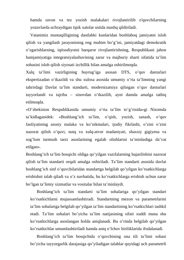 hamda  ravon  va  tez  yozish  malakalari  rivojlantirilib  o'quvchilarning
yozuvlarda uchraydigan tipik xatolar ustida mashq qildiriladi.
 Vatanimiz mustaqilligining dastlabki kunlaridan boshlaboq jamiyatni isloh
qilish va yangilash jarayonining eng muhim bo’g’ini, jamiyatdagi demokratik
o’zgarishlarning, iqtisodiyotni barqaror rivojlantirishning, Respublikani jahon
hamjamiyatiga integratsiyalashuvining zarur va majburiy sharti sifatida ta’lim
sohasini isloh qilish siyosati izchillik bilan amalga oshirilmoqda.
Xalq  ta’limi  vazirligining  buyrug’iga  asosan  DTS,  o’quv  dasturlari
ekspertizadan o’tkazildi va shu xulosa asosida umumiy o’rta ta’limning yangi
tahrirdagi  Davlat  ta’lim  standarti,  modernizatsiya  qilingan  o’quv  dasturlari
tayyorlandi  va  tajriba  –  sinovdan  o’tkazilib,  ayni  damda  amalga  tatbiq
etilmoqda. 
«O’zbekiston  Respublikasida  umumiy  o’rta  ta’lim  to’g’risida»gi  Nizomda
ta’kidlaganidek:  «Boshlang’ich  ta’lim,  o’qish,  yozish,  sanash,  o’quv
faoliyatining  asosiy  malaka  va  ko’nikmalari,  ijodiy  fikrlashi,  o’zini  o’zini
nazorat  qilish  o’quvi,  nutq  va  xulq-atvor  madaniyati,  shaxsiy  gigiyena  va
sog’lom  turmush  tarzi  asoslarining  egalab  olishlarini  ta’minlashga  da’vat
etilgan». 
Boshlang’ich ta’lim bosqichi oldiga qo’yilgan vazifalarning bajarilishini nazorat
qilish ta’lim standarti orqali amalga oshiriladi. Ta’lim standarti asosida davlat
boshlang’ich sinf o’quvchilaridan standartga belgilab qo’yilgan ko’rsatkichlarga
erishishni talab qiladi va o’z navbatida, bu ko’rsatkichlarga erishish uchun zarur
bo’lgan ta’limiy xizmatlar va vositalar bilan ta’minlaydi.
Boshlang’ich  ta’lim  standarti  ta’lim  sohalariga  qo’yilgan  standart
ko’rsatkichlarni  mujassamlashtiradi.  Standartning mezon  va  parametrlarini
ta’lim sohalariga belgilab qo’yilgan ta’lim standartining ko’rsatkichlari tashkil
etadi. Ta’lim  sohalari  bo’yicha  ta’lim  natijasining  sifati  xuddi  mana  shu
ko’rsatkichlarga asoslangan holda aniqlanadi. Bu o’rinda belgilab qo’yilgan
ko’rsatkichlar umumlashtiriladi hamda aniq o’lchov biriliklarida ifodalanadi.
Boshlang’ich  ta’lim  bosqichida  o’quvchining  ona  tili  ta’limi  sohasi
bo’yicha tayyorgarlik darajasiga qo’yiladigan talablar quyidagi uch parametrli
