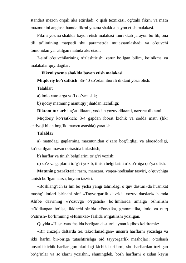standart mezon orqali aks ettiriladi: o’qish texnikasi, og’zaki fikrni va matn
mazmunini anglash hamda fikrni yozma shaklda bayon etish malakasi.
Fikrni yozma shaklda bayon etish malakasi murakkab jarayon bo’lib, ona
tili  ta’limining  maqsadi  shu  parametrda  mujassamlashadi  va  o’quvchi
tomonidan yar`atilgan matnda aks etadi.
2-sinf o’quvchilarining o’zlashtirishi zarur bo’lgan bilim, ko’nikma va
malakalar quyidagilar:
Fikrni yozma shaklda bayon etish malakasi.
Miqdoriy ko’rsatkich: 35-40 so’zdan iborali diktant yoza olish.
Talablar:
a) imlo xatolarga yo’l qo’ymaslik;
b) ijodiy matnning mantiqiy jihatdan izchilligi;
Diktant turlari: lug’at diktant, yoddan yozuv diktanti, nazorat diktanti.
Miqdoriy  ko’rsatkich:  3-4  gapdan  iborat  kichik  va  sodda  matn  (fikr
ehtiyoji bilan bog’liq mavzu asosida) yaratish.
Talablar:
a) matndagi gaplarning mazmunidan o’zaro bog’liqligi va aloqadorligi,
ko’rsatilgan mavzu doirasida birlashish;
b) harflar va tinish belgilarini to’g’ri yozish;
d) so’z va gaplarni to’g’ri yozib, tinish belgilarini o’z o’rniga qo’ya olish.
Matnning xarakteri: rasm, manzara, voqea-hodisalar tasviri, o’quvchiga
tanish bo’lgan narsa, buyum tasviri.
«Boshlang’ich ta’lim bo’yicha yangi tahrirdagi o’quv dasturi»da husnixat
mashg’ulotlari birinchi sinf «Tayyorgarlik davrida yozuv darslari» hamda
Alifbe  davrining  «Yozuvga  o’rgatish»  bo’limlarida  amalga  oshirilishi
ta’kidlangan bo’lsa, ikkinchi sinfda «Fonetika, grammatika, imlo va nutq
o’stirish» bo’limining «Husnixat» faslida o’rgatilishi yozilgan.
Quyida «Husnixat» faslida berilgan dasturni aynan iqtibos keltiramiz:
«Bir chiziqli daftarda tez takrorlanadigan» unsurli harflarni yozishga va
ikki  harfni  bir-biriga  tutashtirishga  oid  tayyorgarlik  mashqlari:  o’xshash
unsurli kichik harflar guruhlaridagi kichik harflarni, shu harflardan tuzilgan
bo’g’inlar va so’zlarni yozishni, shuningdek, bosh harflarni o’zidan keyin
