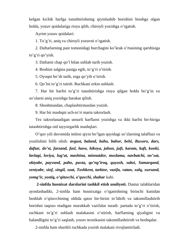 kelgan  kichik  harfga  tutashtirishning  qiyinlashib  borishini  hisobga  olgan
holda, yozuv qoidalariga rioya qilib, chiroyli yozishga o’rgatish.
Ayrim yozuv qoidalari:
1. To’g’ri, aniq va chiroyli yozuvni o’rgatish.
2. Daftarlarning past tomonidagi burchagini ko’krak o’rtasining qarshisiga
to’g’ri qo’yish.
3. Daftarni chap qo’l bilan ushlab turib yozish.
4. Boshini salgina pastga egib, to’g’ri o’tirish.
5. Oyoqni bo’sh tutib, erga qo’yib o’tirish.
6. Qo’lni to’g’ri tutish. Ruchkani erkin ushlash.
7. Har  bir  harfni  to’g’ri  tutashtirishga  rioya  qilgan  holda  bo’g’in va
so’zlarni aniq yozishga harakat qilish.
8. Shoshmasdan, chaplashtirmasdan yozish.
9. Har bir mashqni uch-to’rt marta takrorlash.
Tez takrorlanadigan unsurli harflarni yozishga va ikki harfni bir-biriga
tutashtirishga oid tayyorgarlik mashqlari.
O’quv yili davomida imlosi qiyin bo’lgan quyidagi so’zlarning talaffuzi va
yozilishini bilib olish:  avgust, baland, baho, bahor, behi, Buxoro, dars,
daftar, do’st, farzand, fasl, havo, hikoya, jahon, juft, karam, kaft, konki,
lavlagi, loviya, lug’at, mashina, minnatdor, moslama, navbatchi, no’xat,
oktyabr,  payvand,  palto,  paxta,  qo’ng’iroq,  quyosh,  sabzi,  Samarqand,
sentyabr, sinf, singil, soat, Toshkent, tarktor, vazifa, vatan, xalq, xursand,
yomg’ir, yostiq, o’qituvchi, o’quvchi, shahar kabi.
 2-sinfda husnixat darslarini tashkil etish usuliyoti. Dastur talablaridan
ayonlashadiki,  2-sinfda  ham  husnixatga  o’rganishning  birinchi  kunidan
boshlab o’qituvchining oldida qator bir-birini to’ldirib va takomillashtirib
borishni taqozo etadigan murakkab vazifalar turadi: partada to’g’ri o’tirish,
ruchkani  to’g’ri  ushlash  malakasini  o’stirish,  harflarning  qiyaligini  va
balandligini to’g’ri saqlash, yozuv texnikasini takomillashtirish va boshqalar.
2-sinfda ham sharikli ruchkada yozish malakasi rivojlantiriladi.
