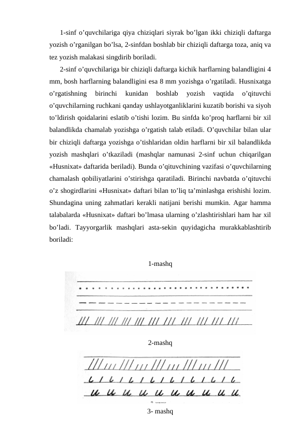 1-sinf o’quvchilariga qiya chiziqlari siyrak bo’lgan ikki chiziqli daftarga
yozish o’rganilgan bo’lsa, 2-sinfdan boshlab bir chiziqli daftarga toza, aniq va
tez yozish malakasi singdirib boriladi.
2-sinf o’quvchilariga bir chiziqli daftarga kichik harflarning balandligini 4
mm, bosh harflarning balandligini esa 8 mm yozishga o’rgatiladi. Husnixatga
o’rgatishning  birinchi  kunidan  boshlab  yozish  vaqtida  o’qituvchi
o’quvchilarning ruchkani qanday ushlayotganliklarini kuzatib borishi va siyoh
to’ldirish qoidalarini eslatib o’tishi lozim. Bu sinfda ko’proq harflarni bir xil
balandlikda chamalab yozishga o’rgatish talab etiladi. O’quvchilar bilan ular
bir chiziqli daftarga yozishga o’tishlaridan oldin harflarni bir xil balandlikda
yozish mashqlari o’tkaziladi (mashqlar namunasi 2-sinf uchun chiqarilgan
«Husnixat» daftarida beriladi). Bunda o’qituvchining vazifasi o’quvchilarning
chamalash qobiliyatlarini o’stirishga qaratiladi. Birinchi navbatda o’qituvchi
o’z shogirdlarini «Husnixat» daftari bilan to’liq ta’minlashga erishishi lozim.
Shundagina uning zahmatlari kerakli natijani berishi mumkin. Agar hamma
talabalarda «Husnixat» daftari bo’lmasa ularning o’zlashtirishlari ham har xil
bo’ladi.  Tayyorgarlik  mashqlari  asta-sekin  quyidagicha  murakkablashtirib
boriladi:
1-mashq
2-mashq
3- mashq
