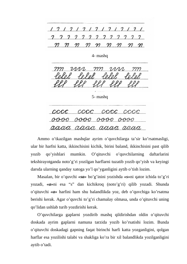 4- mashq
5- mashq
Ammo o’tkazilgan mashqlar ayrim o’quvchilarga ta’sir ko’rsatmasligi,
ular bir harfni katta, ikkinchisini kichik, birini baland, ikkinchisini past qilib
yozib  qo’yishlari  mumkin.  O’qituvchi  o’quvchilarning  daftarlarini
tekshirayotganda noto’g’ri yozilgan harflarni tuzatib yozib qo’yish va keyingi
darsda ularning qanday xatoga yo’l qo’yganligini aytib o’tish lozim.
Masalan, bir o’quvchi «sa» bo’g’inini yozishda «s»ni qator ichida to’g’ri
yozadi,  «a»ni  esa  “s”  dan  kichikroq  (noto’g’ri)  qilib  yozadi.  Shunda
o’qituvchi  «a»  harfini ham shu balandlikda yoz, deb o’quvchiga ko’rsatma
berishi kerak. Agar o’quvchi to’g’ri chamalay olmasa, unda o’qituvchi uning
qo’lidan ushlab turib yozdirishi kerak.
O’quvchilarga  gaplarni  yozdirib  mashq  qildirishdan  oldin  o’qituvchi
doskada  ayrim  gaplarni  namuna  tarzida  yozib  ko’rsatishi  lozim.  Bunda
o’qituvchi doskadagi gapning faqat birinchi harfi katta yozganligini, qolgan
harflar esa yozilishi talabi va shakliga ko’ra bir xil balandlikda yozilganligini
aytib o’tadi.
