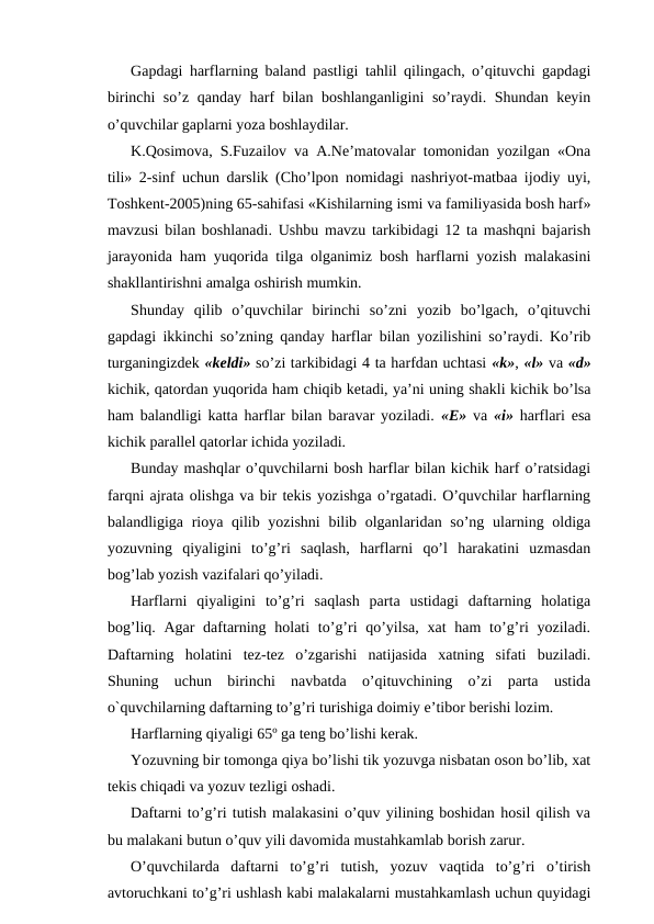 Gapdagi harflarning baland pastligi tahlil qilingach, o’qituvchi gapdagi
birinchi so’z qanday harf bilan boshlanganligini  so’raydi. Shundan keyin
o’quvchilar gaplarni yoza boshlaydilar.
K.Qosimova, S.Fuzailov va A.Ne’matovalar tomonidan yozilgan «Ona
tili» 2-sinf uchun darslik (Cho’lpon nomidagi nashriyot-matbaa ijodiy uyi,
Toshkent-2005)ning 65-sahifasi «Kishilarning ismi va familiyasida bosh harf»
mavzusi bilan boshlanadi. Ushbu mavzu tarkibidagi 12 ta mashqni bajarish
jarayonida ham yuqorida tilga olganimiz bosh harflarni yozish malakasini
shakllantirishni amalga oshirish mumkin.
Shunday  qilib  o’quvchilar  birinchi  so’zni  yozib  bo’lgach,  o’qituvchi
gapdagi ikkinchi so’zning qanday harflar bilan yozilishini so’raydi. Ko’rib
turganingizdek «keldi» so’zi tarkibidagi 4 ta harfdan uchtasi «k», «l» va «d»
kichik, qatordan yuqorida ham chiqib ketadi, ya’ni uning shakli kichik bo’lsa
ham balandligi katta harflar bilan baravar yoziladi.  «E» va  «i» harflari esa
kichik parallel qatorlar ichida yoziladi. 
Bunday mashqlar o’quvchilarni bosh harflar bilan kichik harf o’ratsidagi
farqni ajrata olishga va bir tekis yozishga o’rgatadi. O’quvchilar harflarning
balandligiga rioya qilib yozishni  bilib olganlaridan so’ng ularning oldiga
yozuvning  qiyaligini  to’g’ri  saqlash,  harflarni  qo’l  harakatini  uzmasdan
bog’lab yozish vazifalari qo’yiladi.
Harflarni  qiyaligini  to’g’ri  saqlash  parta  ustidagi  daftarning  holatiga
bog’liq. Agar  daftarning holati  to’g’ri  qo’yilsa,  xat  ham  to’g’ri  yoziladi.
Daftarning  holatini  tez-tez  o’zgarishi  natijasida  xatning  sifati  buziladi.
Shuning  uchun  birinchi  navbatda  o’qituvchining  o’zi  parta  ustida
o`quvchilarning daftarning to’g’ri turishiga doimiy e’tibor berishi lozim.
Harflarning qiyaligi 65º ga teng bo’lishi kerak.
Yozuvning bir tomonga qiya bo’lishi tik yozuvga nisbatan oson bo’lib, xat
tekis chiqadi va yozuv tezligi oshadi.
Daftarni to’g’ri tutish malakasini o’quv yilining boshidan hosil qilish va
bu malakani butun o’quv yili davomida mustahkamlab borish zarur.
O’quvchilarda  daftarni  to’g’ri  tutish,  yozuv  vaqtida  to’g’ri  o’tirish
avtoruchkani to’g’ri ushlash kabi malakalarni mustahkamlash uchun quyidagi
