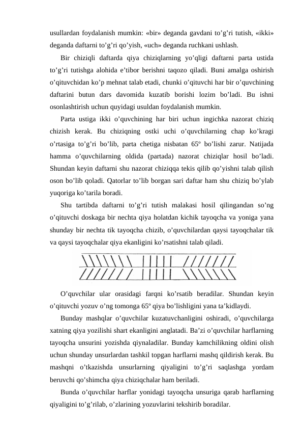 usullardan foydalanish mumkin: «bir» deganda gavdani to’g’ri tutish, «ikki»
deganda daftarni to’g’ri qo’yish, «uch» deganda ruchkani ushlash.
Bir  chiziqli  daftarda  qiya  chiziqlarning  yo’qligi  daftarni  parta  ustida
to’g’ri tutishga alohida e’tibor berishni taqozo qiladi. Buni amalga oshirish
o’qituvchidan ko’p mehnat talab etadi, chunki o’qituvchi har bir o’quvchining
daftarini  butun  dars  davomida  kuzatib  borishi  lozim  bo’ladi.  Bu  ishni
osonlashtirish uchun quyidagi usuldan foydalanish mumkin.
Parta ustiga ikki o’quvchining har biri uchun ingichka nazorat chiziq
chizish  kerak.  Bu  chiziqning  ostki  uchi  o’quvchilarning  chap  ko’kragi
o’rtasiga to’g’ri bo’lib, parta chetiga nisbatan 65º bo’lishi zarur. Natijada
hamma  o’quvchilarning  oldida  (partada)  nazorat  chiziqlar  hosil  bo’ladi.
Shundan keyin daftarni shu nazorat chiziqqa tekis qilib qo’yishni talab qilish
oson bo’lib qoladi. Qatorlar to’lib borgan sari daftar ham shu chiziq bo’ylab
yuqoriga ko’tarila boradi.
Shu  tartibda  daftarni  to’g’ri  tutish  malakasi  hosil  qilingandan  so’ng
o’qituvchi doskaga bir nechta qiya holatdan kichik tayoqcha va yoniga yana
shunday bir nechta tik tayoqcha chizib, o’quvchilardan qaysi tayoqchalar tik
va qaysi tayoqchalar qiya ekanligini ko’rsatishni talab qiladi.
O’quvchilar  ular  orasidagi  farqni  ko’rsatib  beradilar.  Shundan  keyin
o’qituvchi yozuv o’ng tomonga 65º qiya bo’lishligini yana ta’kidlaydi.
Bunday mashqlar o’quvchilar kuzatuvchanligini oshiradi, o’quvchilarga
xatning qiya yozilishi shart ekanligini anglatadi. Ba’zi o’quvchilar harflarning
tayoqcha unsurini yozishda qiynaladilar. Bunday kamchilikning oldini olish
uchun shunday unsurlardan tashkil topgan harflarni mashq qildirish kerak. Bu
mashqni  o’tkazishda  unsurlarning  qiyaligini  to’g’ri  saqlashga  yordam
beruvchi qo’shimcha qiya chiziqchalar ham beriladi.
Bunda o’quvchilar harflar yonidagi tayoqcha unsuriga qarab harflarning
qiyaligini to’g’rilab, o’zlarining yozuvlarini tekshirib boradilar.
