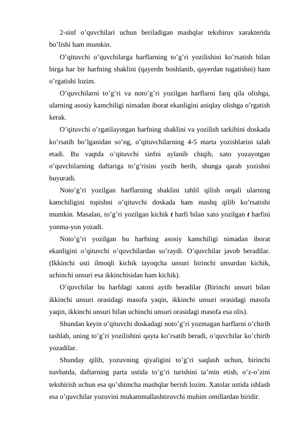 2-sinf  o’quvchilari  uchun  beriladigan  mashqlar  tekshiruv  xarakterida
bo’lishi ham mumkin.
O’qituvchi o’quvchilarga harflarning to’g’ri yozilishini ko’rsatish bilan
birga har bir harfning shaklini (qayerdn boshlanib, qayerdan tugatishni) ham
o’rgatishi lozim.
O’quvchilarni to’g’ri va noto’g’ri yozilgan harflarni farq qila olishga,
ularning asosiy kamchiligi nimadan iborat ekanligini aniqlay olishga o’rgatish
kerak.
O’qituvchi o’rgatilayotgan harfning shaklini va yozilish tarkibini doskada
ko’rsatib bo’lganidan so’ng, o’qituvchilarning 4-5 marta yozishlarini talab
etadi.  Bu  vaqtda  o’qituvchi  sinfni  aylanib  chiqib,  xato  yozayotgan
o’quvchilarning  daftariga  to’g’risini  yozib  berib,  shunga  qarab  yozishni
buyuradi.
Noto’g’ri  yozilgan  harflarning  shaklini  tahlil  qilish  orqali  ularning
kamchiligini  topishni  o’qituvchi  doskada  ham  mashq  qilib  ko’rsatishi
mumkin. Masalan, to’g’ri yozilgan kichik t harfi bilan xato yozilgan t harfini
yonma-yon yozadi.
Noto’g’ri  yozilgan  bu  harfning  asosiy  kamchiligi  nimadan  iborat
ekanligini o’qituvchi o’quvchilardan so’raydi. O’quvchilar javob beradilar.
(Ikkinchi  usti  ilmoqli  kichik  tayoqcha  unsuri  birinchi  unsurdan  kichik,
uchinchi unsuri esa ikkinchisidan ham kichik).
O’quvchilar  bu  harfdagi  xatoni  aytib  beradilar  (Birinchi  unsuri  bilan
ikkinchi unsuri orasidagi  masofa yaqin, ikkinchi  unsuri  orasidagi  masofa
yaqin, ikkinchi unsuri bilan uchinchi unsuri orasidagi masofa esa olis).
Shundan keyin o’qituvchi doskadagi noto’g’ri yozmagan harflarni o’chirib
tashlab, uning to’g’ri yozilishini qayta ko’rsatib beradi, o’quvchilar ko’chirib
yozadilar.
Shunday  qilib,  yozuvning  qiyaligini  to’g’ri  saqlash  uchun,  birinchi
navbatda,  daftarning  parta  ustida  to’g’ri  turishini  ta’min  etish,  o’z-o’zini
tekshirish uchun esa qo’shimcha mashqlar berish lozim. Xatolar ustida ishlash
esa o’quvchilar yozuvini mukammallashtiruvchi muhim omillardan biridir.
