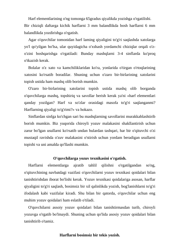 Harf elementlarining o'ng tomonga 65gradus qiyalikda yozishga o'rgatilishi.
Bir chiziqli daftarga kichik harflarni 3 mm balandlikda bosh harflarni 6 mm
balandlikda yozdirishga o'rgatish.
Agar o'quvchilar tomonidan harf laming qiyaligini to'g'ri saqlashda xatolarga
yo'l qo'yilgan bo'lsa, ular quyidagicha o'xshash yordamchi chiziqlar orqali o'z-
o'zini  boshqarishga  o'rgatiladi:  Bunday  mashqlarni  3-4  sinflarda  ko'proq
o'tkazish kerak.
Bolalar o'z xato va kamchiliklaridan ko'ra, yonlarida o'tirgan o'rtoqlarining
xatosini  ko'rsatib  boradilar.  Shuning  uchun  o'zaro  bir-birlarining  xatolarini
topish ustida ham mashq olib borish mumkin.
O'zaro  bir-birlarining  xatolarini  topish  ustida  mashq  olib  borganda
o'quvchilarga mashq, topshiriq va savollar berish kerak ya'ni «harf elementlari
qanday  yozilgan?  Harf  va  so'zlar  orasidagi  masofa  to'g'ri  saqlanganmi?
Harflarning qiyaligi to'g'rimi?» va hokazo.
Sinflardan sinfga ko'chgan sari bu mashqlarning savollarini murakkablashtirib
borish mumkin. Biz yuqorida chiroyli yozuv malakasini shakllantirish uchun
zarur bo'lgan usullarni ko'rsatib undan bulardan tashqari, har bir o'qituvchi o'zi
mustaqil ravishda o'zuv malakasini o'stirish uchun yordam beradigan usullarni
topishi va uni amalda qo'llashi mumkin.
O'quvchilarga yozuv texnikasini o'rgatish.
Harflarni  elementlarga  ajratib  tahlil  qilishni  o'rgatilgandan  so'ng,
o'qituvchining navbatdagi vazifasi o'quvchilarni yozuv texnikasi qoidalari bilan
tanishtirishdan iborat bo'lishi kerak. Yozuv texnikasi qoidalariga asosan, harflar
qiyaligini to'g'ri saqlash, bosimsiz bir xil qalinlikda yozish, bog'lanishlarni to'g'ri
ifodalash kabi vazifalar kiradi. Shu bilan bir qatorda, o'quvchilar uchun eng
muhim yozuv qoidalari ham eslatib o'tiladi.
O'quvchilarni  assoiy  yozuv  qoidalari  bilan  tanishtirmasdan  turib,  chiroyli
yozuvga o'rgatib bo'lmaydi. Shuning uchun qo'lida asosiy yozuv qoidalari bilan
tanishtirib o'tamiz.
Harflarni bosimsiz bir tekis yozish.
