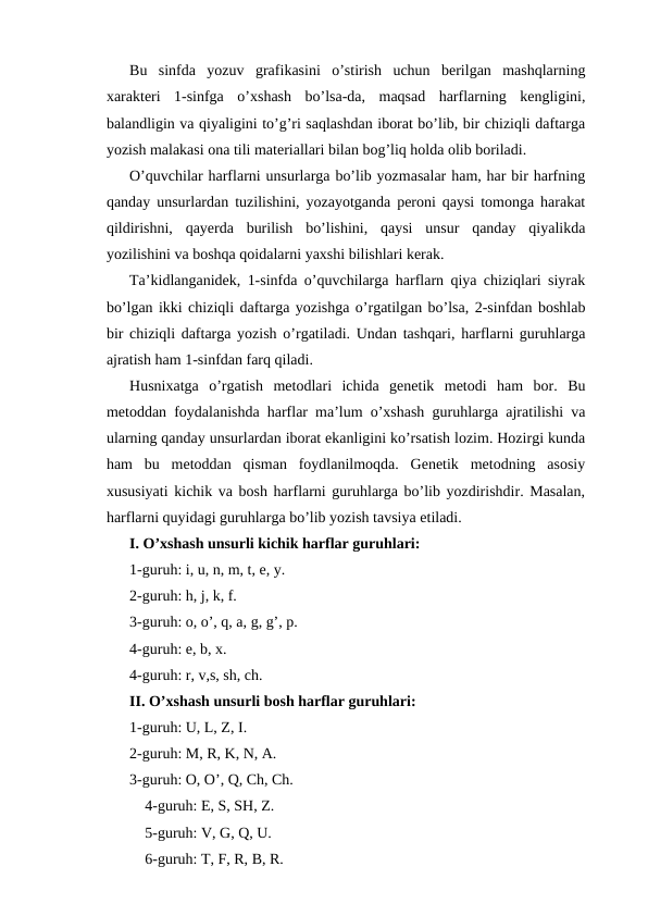 Bu  sinfda  yozuv  grafikasini  o’stirish  uchun  berilgan  mashqlarning
xarakteri  1-sinfga  o’xshash  bo’lsa-da,  maqsad  harflarning  kengligini,
balandligin va qiyaligini to’g’ri saqlashdan iborat bo’lib, bir chiziqli daftarga
yozish malakasi ona tili materiallari bilan bog’liq holda olib boriladi.
O’quvchilar harflarni unsurlarga bo’lib yozmasalar ham, har bir harfning
qanday unsurlardan tuzilishini, yozayotganda peroni qaysi tomonga harakat
qildirishni,  qayerda  burilish  bo’lishini,  qaysi  unsur  qanday  qiyalikda
yozilishini va boshqa qoidalarni yaxshi bilishlari kerak.
Ta’kidlanganidek, 1-sinfda o’quvchilarga harflarn qiya chiziqlari siyrak
bo’lgan ikki chiziqli daftarga yozishga o’rgatilgan bo’lsa, 2-sinfdan boshlab
bir chiziqli daftarga yozish o’rgatiladi. Undan tashqari, harflarni guruhlarga
ajratish ham 1-sinfdan farq qiladi.
Husnixatga  o’rgatish  metodlari  ichida  genetik  metodi  ham  bor.  Bu
metoddan foydalanishda harflar ma’lum o’xshash guruhlarga ajratilishi va
ularning qanday unsurlardan iborat ekanligini ko’rsatish lozim. Hozirgi kunda
ham  bu  metoddan  qisman  foydlanilmoqda.  Genetik  metodning  asosiy
xususiyati kichik va bosh harflarni guruhlarga bo’lib yozdirishdir. Masalan,
harflarni quyidagi guruhlarga bo’lib yozish tavsiya etiladi.
I. O’xshash unsurli kichik harflar guruhlari:
1-guruh: i, u, n, m, t, e, y.
2-guruh: h, j, k, f.
3-guruh: o, o’, q, a, g, g’, p.
4-guruh: e, b, x.
4-guruh: r, v,s, sh, ch.
II. O’xshash unsurli bosh harflar guruhlari:
1-guruh: U, L, Z, I.
2-guruh: M, R, K, N, A.
3-guruh: O, O’, Q, Ch, Ch.
4-guruh: E, S, SH, Z.
5-guruh: V, G, Q, U.
6-guruh: T, F, R, B, R.

