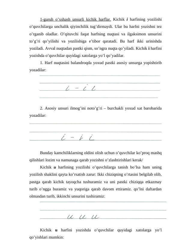 1-guruh o’xshash unsurli kichik harflar. Kichik  i harfining yozilishi
o’quvchilarga unchalik qiyinchilik tug’dirmaydi. Ular bu harfni yozishni tez
o’rganib oladlar. O’qituvchi faqat harfning nuqtasi va ilgaksimon unsurini
to’g’ri  qo’yilishi  va  yozilishiga  e’tibor  qaratadi.  Bu  harf  ikki  urinishda
yoziladi. Avval nuqtadan pastki qism, so’ngra nuqta qo’yiladi. Kichik i harfini
yozishda o’quvchilar quyidagi xatolarga yo’l qo’yadilar.
1. Harf nuqtasini balandroqda yoxud pastki asosiy unsurga yopishtirib
yozadilar:
2. Asosiy unsuri ilmog’ini noto’g’ri – burchakli yoxud xat barobarida
yozadilar:
Bunday kamchiliklarning oldini olish uchun o’quvchilar ko’proq mashq
qilishlari lozim va namunaga qarab yozishni o’zlashtirishlari kerak/
Kichik  u harfining yozilishi o’quvchilarga tanish bo’lsa ham uning
yozilish shaklini qayta ko’rsatish zarur: Ikki chiziqning o’rtasini belgilab olib,
pastga qarab kichik tayoqcha tushuramiz va uni pastki chiziqqa etkazmay
turib o’ngga buramiz va yuqoriga qarab davom ettiramiz. qo’lni daftardan
olmasdan turib, ikkinchi unsurini tushiramiz:
Kichik  u harfini  yozishda  o’quvchilar  quyidagi  xatolarga  yo’l
qo’yishlari mumkin:

