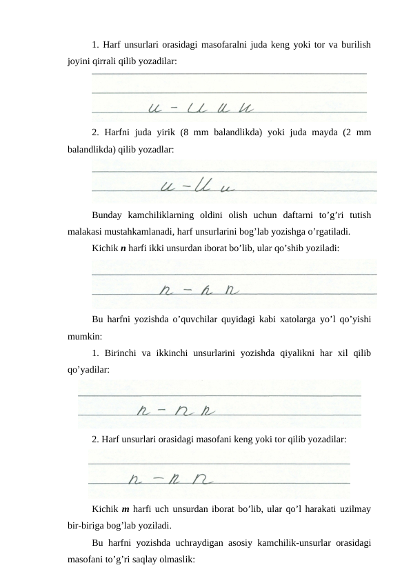 1. Harf unsurlari orasidagi masofaralni juda keng yoki tor va burilish
joyini qirrali qilib yozadilar:
2. Harfni  juda yirik (8 mm  balandlikda)  yoki  juda mayda (2 mm
balandlikda) qilib yozadlar:
Bunday  kamchiliklarning  oldini  olish  uchun  daftarni  to’g’ri  tutish
malakasi mustahkamlanadi, harf unsurlarini bog’lab yozishga o’rgatiladi.
Kichik n harfi ikki unsurdan iborat bo’lib, ular qo’shib yoziladi:
Bu harfni yozishda o’quvchilar quyidagi kabi xatolarga yo’l qo’yishi
mumkin:
1.  Birinchi  va  ikkinchi  unsurlarini  yozishda  qiyalikni  har  xil  qilib
qo’yadilar:
2. Harf unsurlari orasidagi masofani keng yoki tor qilib yozadilar:
Kichik m harfi uch unsurdan iborat bo’lib, ular qo’l harakati uzilmay
bir-biriga bog’lab yoziladi.
Bu harfni yozishda uchraydigan asosiy kamchilik-unsurlar orasidagi
masofani to’g’ri saqlay olmaslik:
