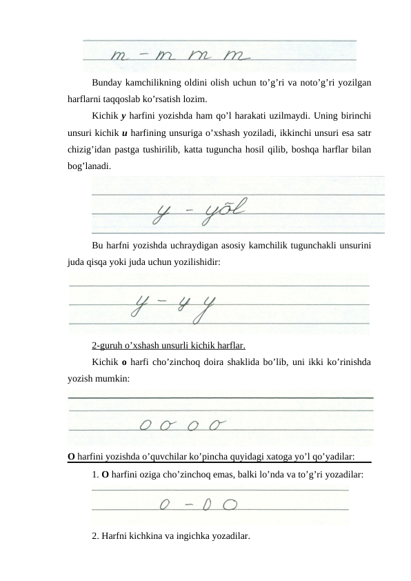 Bunday kamchilikning oldini olish uchun to’g’ri va noto’g’ri yozilgan
harflarni taqqoslab ko’rsatish lozim.
Kichik y harfini yozishda ham qo’l harakati uzilmaydi. Uning birinchi
unsuri kichik u harfining unsuriga o’xshash yoziladi, ikkinchi unsuri esa satr
chizig’idan pastga tushirilib, katta tuguncha hosil qilib, boshqa harflar bilan
bog’lanadi.
Bu harfni yozishda uchraydigan asosiy kamchilik tugunchakli unsurini
juda qisqa yoki juda uchun yozilishidir:
2-guruh o’xshash unsurli kichik harflar.
Kichik o harfi cho’zinchoq doira shaklida bo’lib, uni ikki ko’rinishda
yozish mumkin: 
O harfini yozishda o’quvchilar ko’pincha quyidagi xatoga yo’l qo’yadilar:
1. O harfini oziga cho’zinchoq emas, balki lo’nda va to’g’ri yozadilar:
2. Harfni kichkina va ingichka yozadilar.
