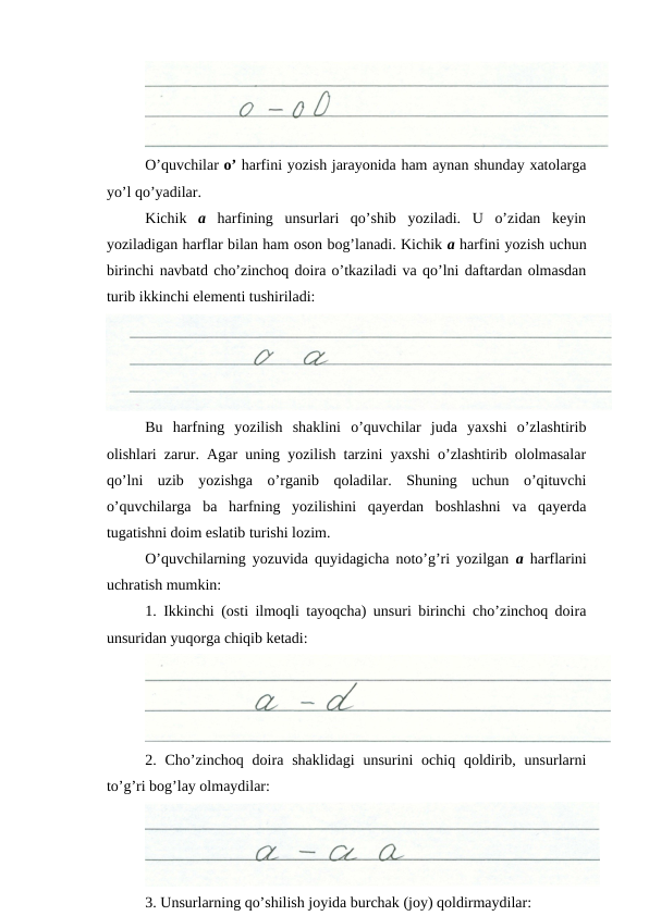 O’quvchilar o’ harfini yozish jarayonida ham aynan shunday xatolarga
yo’l qo’yadilar.
Kichik  a harfining  unsurlari  qo’shib  yoziladi.  U  o’zidan  keyin
yoziladigan harflar bilan ham oson bog’lanadi. Kichik a harfini yozish uchun
birinchi navbatd cho’zinchoq doira o’tkaziladi va qo’lni daftardan olmasdan
turib ikkinchi elementi tushiriladi:
Bu  harfning  yozilish  shaklini  o’quvchilar  juda  yaxshi  o’zlashtirib
olishlari zarur. Agar uning yozilish tarzini yaxshi o’zlashtirib ololmasalar
qo’lni  uzib  yozishga  o’rganib  qoladilar.  Shuning  uchun  o’qituvchi
o’quvchilarga  ba  harfning  yozilishini  qayerdan  boshlashni  va  qayerda
tugatishni doim eslatib turishi lozim.
O’quvchilarning yozuvida quyidagicha noto’g’ri yozilgan  a  harflarini
uchratish mumkin:
1. Ikkinchi (osti ilmoqli tayoqcha) unsuri birinchi cho’zinchoq doira
unsuridan yuqorga chiqib ketadi:
2. Cho’zinchoq  doira shaklidagi  unsurini  ochiq  qoldirib, unsurlarni
to’g’ri bog’lay olmaydilar:
3. Unsurlarning qo’shilish joyida burchak (joy) qoldirmaydilar:
