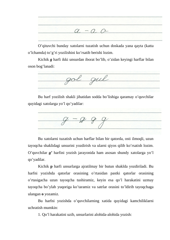 O’qituvchi bunday xatolarni tuzatish uchun doskada yana qayta (katta
o’lchamda) to’g’ri yozilishini ko’rsatib berishi lozim.
Kichik g harfi ikki unsurdan iborat bo’lib, o’zidan keyingi harflar bilan
oson bog’lanadi:
Bu harf yozilish shakli jihatidan sodda bo’lishiga qaramay o’quvchilar
quyidagi xatolarga yo’l qo’yadilar:
Bu xatolarni tuzatish uchun harflar bilan bir qatorda, osti ilmoqli, uzun
tayoqcha shaklidagi unsurini yozdirish va ularni qiyos qilib ko’rsatish lozim.
O’quvchilar  g’ harfini yozish jarayonida ham asosan shundy xatolarga yo’l
qo’yadilar.
Kichik p harfi unsurlarga ajratilmay bir butun shaklda yozdiriladi. Bu
harfni  yozishda  qatorlar  orasining  o’rtasidan  pastki  qatorlar  orasining
o’rtasigacha  uzun  tayoqcha  tushiramiz,  keyin  esa  qo’l  harakatini  uzmay
tayoqcha bo’ylab yuqoriga ko’taramiz va satrlar orasini to’ldirib tayoqchaga
ulangan o yozamiz.
Bu  harfni  yozishda  o’quvchilarning  xatida  quyidagi  kamchiliklarni
uchratish mumkin:
1. Qo’l harakatini uzib, unsurlarini alohida-alohida yozish:
