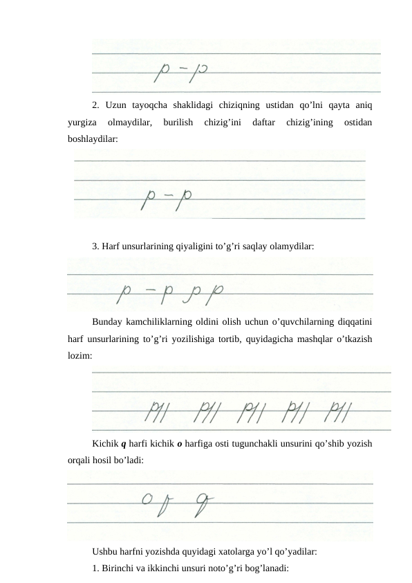 2.  Uzun  tayoqcha  shaklidagi  chiziqning  ustidan  qo’lni  qayta  aniq
yurgiza  olmaydilar,  burilish  chizig’ini  daftar  chizig’ining  ostidan
boshlaydilar:
3. Harf unsurlarining qiyaligini to’g’ri saqlay olamydilar:
Bunday kamchiliklarning oldini olish uchun o’quvchilarning diqqatini
harf unsurlarining to’g’ri yozilishiga tortib, quyidagicha mashqlar o’tkazish
lozim:
Kichik q harfi kichik o harfiga osti tugunchakli unsurini qo’shib yozish
orqali hosil bo’ladi:
Ushbu harfni yozishda quyidagi xatolarga yo’l qo’yadilar:
1. Birinchi va ikkinchi unsuri noto’g’ri bog’lanadi:

