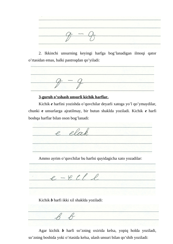 2.  Ikkinchi  unsurning  keyingi  harfga  bog’lanadigan  ilmoqi  qator
o’rtasidan emas, balki pastroqdan qo’yiladi:
3-guruh o’xshash unsurli kichik harflar.
Kichik e harfini yozishda o’quvchilar deyarli xatoga yo’l qo’ymaydilar,
chunki  e unsurlarga ajratilmay, bir butun shaklda yoziladi. Kichik  e harfi
boshqa harflar bilan oson bog’lanadi:
Ammo ayrim o’quvchilar bu harfni quyidagicha xato yozadilar:
Kichik b harfi ikki xil shaklda yoziladi:
Agar  kichik  b harfi  so’zning  oxirida  kelsa,  yopiq  holda  yoziladi,
so’zning boshida yoki o’rtasida kelsa, ulash unsuri bilan qo’shib yoziladi:
