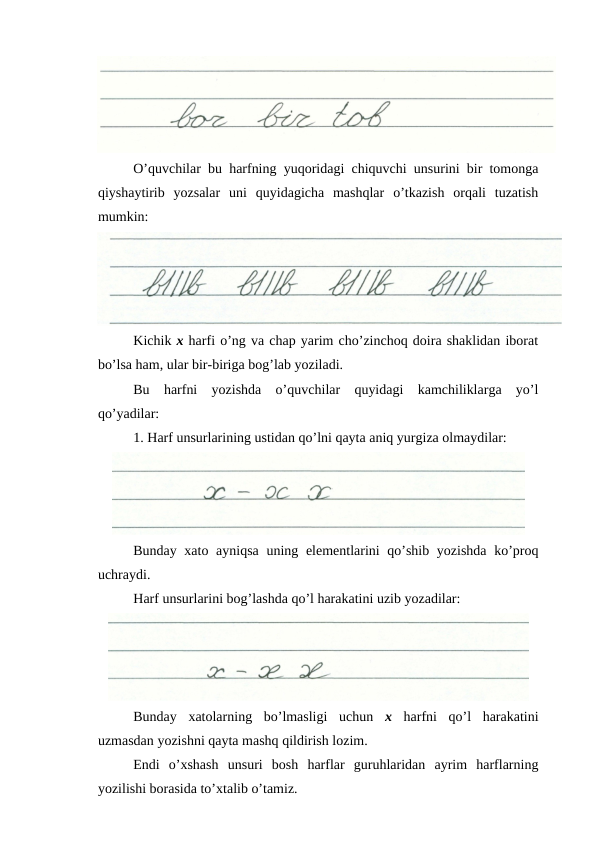 O’quvchilar bu harfning yuqoridagi chiquvchi unsurini bir tomonga
qiyshaytirib  yozsalar  uni  quyidagicha  mashqlar  o’tkazish  orqali  tuzatish
mumkin:
Kichik x harfi o’ng va chap yarim cho’zinchoq doira shaklidan iborat
bo’lsa ham, ular bir-biriga bog’lab yoziladi.
Bu  harfni  yozishda  o’quvchilar  quyidagi  kamchiliklarga  yo’l
qo’yadilar:
1. Harf unsurlarining ustidan qo’lni qayta aniq yurgiza olmaydilar:
Bunday xato ayniqsa  uning elementlarini qo’shib yozishda ko’proq
uchraydi.
Harf unsurlarini bog’lashda qo’l harakatini uzib yozadilar:
Bunday  xatolarning  bo’lmasligi  uchun  x harfni  qo’l  harakatini
uzmasdan yozishni qayta mashq qildirish lozim.
Endi  o’xshash  unsuri  bosh  harflar  guruhlaridan  ayrim  harflarning
yozilishi borasida to’xtalib o’tamiz.
