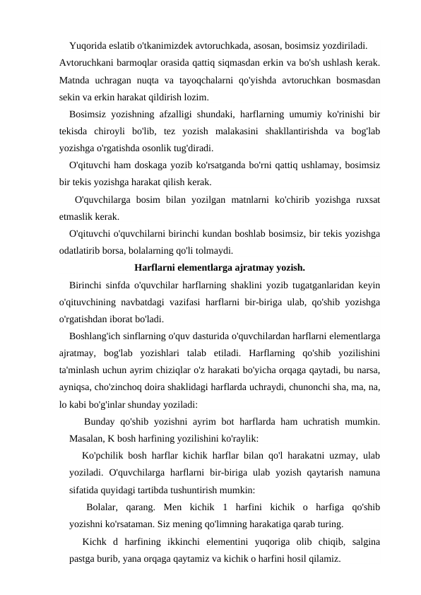 Yuqorida eslatib o'tkanimizdek avtoruchkada, asosan, bosimsiz yozdiriladi.
Avtoruchkani barmoqlar orasida qattiq siqmasdan erkin va bo'sh ushlash kerak.
Matnda  uchragan  nuqta  va  tayoqchalarni  qo'yishda  avtoruchkan  bosmasdan
sekin va erkin harakat qildirish lozim.
Bosimsiz yozishning afzalligi shundaki, harflarning umumiy ko'rinishi bir
tekisda  chiroyli  bo'lib,  tez  yozish  malakasini  shakllantirishda  va  bog'lab
yozishga o'rgatishda osonlik tug'diradi.
O'qituvchi ham doskaga yozib ko'rsatganda bo'rni qattiq ushlamay, bosimsiz
bir tekis yozishga harakat qilish kerak.
 O'quvchilarga  bosim  bilan  yozilgan  matnlarni  ko'chirib  yozishga  ruxsat
etmaslik kerak.
O'qituvchi o'quvchilarni birinchi kundan boshlab bosimsiz, bir tekis yozishga
odatlatirib borsa, bolalarning qo'li tolmaydi.
Harflarni elementlarga ajratmay yozish.
Birinchi sinfda o'quvchilar harflarning shaklini yozib tugatganlaridan keyin
o'qituvchining navbatdagi vazifasi harflarni bir-biriga ulab, qo'shib yozishga
o'rgatishdan iborat bo'ladi.
Boshlang'ich sinflarning o'quv dasturida o'quvchilardan harflarni elementlarga
ajratmay,  bog'lab  yozishlari  talab  etiladi.  Harflarning  qo'shib  yozilishini
ta'minlash uchun ayrim chiziqlar o'z harakati bo'yicha orqaga qaytadi, bu narsa,
ayniqsa, cho'zinchoq doira shaklidagi harflarda uchraydi, chunonchi sha, ma, na,
lo kabi bo'g'inlar shunday yoziladi:
Bunday qo'shib  yozishni  ayrim  bot  harflarda ham  uchratish mumkin.
Masalan, K bosh harfining yozilishini ko'raylik:
Ko'pchilik bosh harflar kichik harflar bilan qo'l harakatni uzmay, ulab
yoziladi.  O'quvchilarga  harflarni  bir-biriga  ulab  yozish  qaytarish  namuna
sifatida quyidagi tartibda tushuntirish mumkin:
Bolalar,  qarang.  Men  kichik  1  harfini  kichik  o  harfiga  qo'shib
yozishni ko'rsataman. Siz mening qo'limning harakatiga qarab turing.
Kichk  d  harfining  ikkinchi  elementini  yuqoriga  olib  chiqib,  salgina
pastga burib, yana orqaga qaytamiz va kichik o harfini hosil qilamiz.

