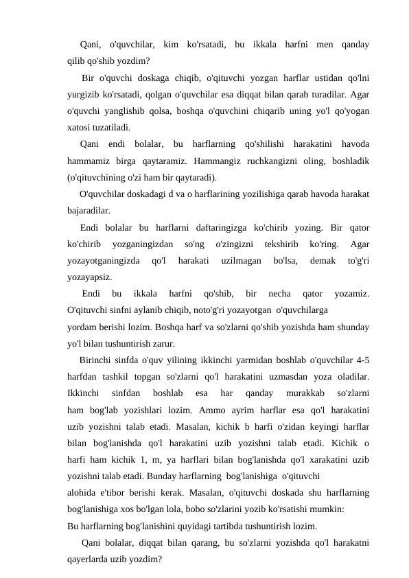 Qani,  o'quvchilar,  kim  ko'rsatadi,  bu  ikkala  harfni  men  qanday
qilib qo'shib yozdim?
Bir  o'quvchi  doskaga  chiqib,  o'qituvchi  yozgan  harflar  ustidan  qo'lni
yurgizib ko'rsatadi, qolgan o'quvchilar esa diqqat bilan qarab turadilar. Agar
o'quvchi yanglishib qolsa, boshqa o'quvchini chiqarib uning yo'l qo'yogan
xatosi tuzatiladi.
Qani  endi  bolalar,  bu  harflarning  qo'shilishi  harakatini  havoda
hammamiz  birga  qaytaramiz.  Hammangiz  ruchkangizni  oling,  boshladik
(o'qituvchining o'zi ham bir qaytaradi).
O'quvchilar doskadagi d va o harflarining yozilishiga qarab havoda harakat
bajaradilar.
Endi  bolalar  bu  harflarni  daftaringizga  ko'chirib  yozing.  Bir  qator
ko'chirib  yozganingizdan  so'ng  o'zingizni  tekshirib  ko'ring.  Agar
yozayotganingizda  qo'l  harakati  uzilmagan  bo'lsa,  demak  to'g'ri
yozayapsiz.
Endi  bu  ikkala  harfni  qo'shib,  bir  necha  qator  yozamiz.
O'qituvchi sinfni aylanib chiqib, noto'g'ri yozayotgan  o'quvchilarga
yordam berishi lozim. Boshqa harf va so'zlarni qo'shib yozishda ham shunday
yo'l bilan tushuntirish zarur.
Birinchi sinfda o'quv yilining ikkinchi yarmidan boshlab o'quvchilar 4-5
harfdan  tashkil  topgan  so'zlarni  qo'l  harakatini  uzmasdan  yoza  oladilar.
Ikkinchi  sinfdan  boshlab  esa  har  qanday  murakkab  so'zlarni
ham  bog'lab  yozishlari  lozim.  Ammo  ayrim  harflar  esa  qo'l  harakatini
uzib yozishni talab etadi. Masalan, kichik b harfi o'zidan keyingi harflar
bilan  bog'lanishda  qo'l  harakatini  uzib  yozishni  talab  etadi.  Kichik  o
harfi ham kichik 1, m, ya harflari bilan bog'lanishda qo'l xarakatini uzib
yozishni talab etadi. Bunday harflarning  bog'lanishiga  o'qituvchi
alohida e'tibor berishi kerak. Masalan, o'qituvchi doskada shu harflarning
bog'lanishiga xos bo'lgan lola, bobo so'zlarini yozib ko'rsatishi mumkin:
Bu harflarning bog'lanishini quyidagi tartibda tushuntirish lozim.
Qani bolalar, diqqat bilan qarang, bu so'zlarni yozishda qo'l harakatni
qayerlarda uzib yozdim?
