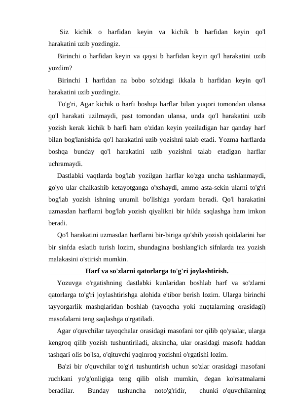 Siz  kichik  o  harfidan  keyin  va  kichik  b  harfidan  keyin  qo'l
harakatini uzib yozdingiz.
Birinchi o harfidan keyin va qaysi b harfidan keyin qo'l harakatini uzib
yozdim?
Birinchi  1  harfidan  na  bobo  so'zidagi  ikkala  b  harfidan  keyin  qo'l
harakatini uzib yozdingiz.
To'g'ri, Agar kichik o harfi boshqa harflar bilan yuqori tomondan ulansa
qo'l  harakati  uzilmaydi, past  tomondan  ulansa,  unda  qo'l  harakatini  uzib
yozish kerak kichik b harfi ham o'zidan keyin yoziladigan har qanday harf
bilan bog'lanishida qo'l harakatini uzib yozishni talab etadi. Yozma harflarda
boshqa  bunday  qo'l  harakatini  uzib  yozishni  talab  etadigan  harflar
uchramaydi.
Dastlabki vaqtlarda bog'lab yozilgan harflar ko'zga uncha tashlanmaydi,
go'yo ular chalkashib ketayotganga o'xshaydi, ammo asta-sekin ularni to'g'ri
bog'lab  yozish  ishning  unumli  bo'lishiga  yordam  beradi.  Qo'l  harakatini
uzmasdan harflarni bog'lab yozish qiyalikni bir hilda saqlashga ham imkon
beradi.
Qo'l harakatini uzmasdan harflarni bir-biriga qo'shib yozish qoidalarini har
bir sinfda eslatib turish lozim, shundagina boshlang'ich sifnlarda tez yozish
malakasini o'stirish mumkin.
Harf va so'zlarni qatorlarga to'g'ri joylashtirish.
Yozuvga  o'rgatishning  dastlabki  kunlaridan  boshlab  harf  va  so'zlarni
qatorlarga to'g'ri joylashtirishga alohida e'tibor berish lozim. Ularga birinchi
tayyorgarlik mashqlaridan boshlab  (tayoqcha yoki  nuqtalarning orasidagi)
masofalarni teng saqlashga o'rgatiladi.
Agar o'quvchilar tayoqchalar orasidagi masofani tor qilib qo'ysalar, ularga
kengroq qilib yozish tushuntiriladi, aksincha, ular orasidagi masofa haddan
tashqari olis bo'lsa, o'qituvchi yaqinroq yozishni o'rgatishi lozim.
Ba'zi bir o'quvchilar to'g'ri tushuntirish uchun so'zlar orasidagi masofani
ruchkani  yo'g'onligiga  teng  qilib  olish  mumkin,  degan  ko'rsatmalarni
beradilar.    Bunday   tushuncha   noto'g'ridir,    chunki  o'quvchilarning
