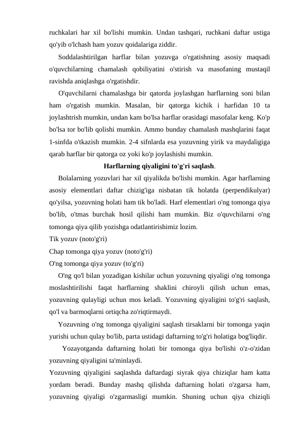 ruchkalari har xil bo'lishi mumkin. Undan tashqari, ruchkani daftar ustiga
qo'yib o'lchash ham yozuv qoidalariga ziddir.
Soddalashtirilgan  harflar  bilan  yozuvga  o'rgatishning  asosiy  maqsadi
o'quvchilarning  chamalash  qobiliyatini  o'stirish  va  masofaning  mustaqil
ravishda aniqlashga o'rgatishdir.
O'quvchilarni chamalashga bir qatorda joylashgan harflarning soni bilan
ham  o'rgatish  mumkin.  Masalan,  bir  qatorga  kichik  i  harfidan  10  ta
joylashtrish mumkin, undan kam bo'Isa harflar orasidagi masofalar keng. Ko'p
bo'lsa tor bo'lib qolishi mumkin. Ammo bunday chamalash mashqlarini faqat
1-sinfda o'tkazish mumkin. 2-4 sifnlarda esa yozuvning yirik va maydaligiga
qarab harflar bir qatorga oz yoki ko'p joylashishi mumkin.
Harflarning qiyaligini to'g'ri saqlash.
Bolalarning yozuvlari har xil qiyalikda bo'lishi mumkin. Agar harflarning
asosiy  elementlari  daftar  chizig'iga  nisbatan  tik  holatda  (perpendikulyar)
qo'yilsa, yozuvning holati ham tik bo'ladi. Harf elementlari o'ng tomonga qiya
bo'lib,  o'tmas  burchak  hosil  qilishi  ham  mumkin.  Biz  o'quvchilarni  o'ng
tomonga qiya qilib yozishga odatlantirishimiz lozim.
Tik yozuv (noto'g'ri)
Chap tomonga qiya yozuv (noto'g'ri)
O'ng tomonga qiya yozuv (to'g'ri)
O'ng qo'l bilan yozadigan kishilar uchun yozuvning qiyaligi o'ng tomonga
moslashtirilishi  faqat  harflarning  shaklini  chiroyli  qilish  uchun  emas,
yozuvning qulayligi uchun mos keladi. Yozuvning qiyaligini to'g'ri saqlash,
qo'l va barmoqlarni ortiqcha zo'riqtirmaydi.
Yozuvning o'ng tomonga qiyaligini saqlash tirsaklarni bir tomonga yaqin
yurishi uchun qulay bo'lib, parta ustidagi daftarning to'g'ri holatiga bog'liqdir.
Yozayotganda  daftarning  holati  bir  tomonga  qiya bo'lishi  o'z-o'zidan
yozuvning qiyaligini ta'minlaydi.
Yozuvning qiyaligini saqlashda daftardagi siyrak qiya chiziqlar ham katta
yordam  beradi.  Bunday  mashq  qilishda  daftarning  holati  o'zgarsa  ham,
yozuvning  qiyaligi  o'zgarmasligi  mumkin.  Shuning  uchun  qiya  chiziqli
