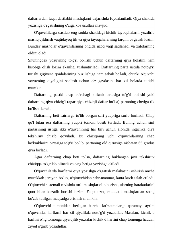 daftarlardan faqat dastlabki mashqlarni bajarishda foydalaniladi. Qiya shaklda
yozishga o'rgatishning o'ziga xos usullari mavjud.
O'quvchilarga dastlab eng sodda shakldagi kichik tayoqchalarni yozdirib
mashq qildirish vaqtidayoq tik va qiya tayoqchalarning farqini o'rgatish lozim.
Bunday mashqlar o'quvchilarning ongida uzoq vaqt saqlanadi va xatolarning
oldini oladi.
Shuningdek yozuvning to'g'ri bo'lishi uchun daftarning qiya holatini ham
hisobga olish lozim ekanligi tushuntiriladi. Daftarning parta ustida noto'g'ri
turishi gigiyena qoidalarining buzilishiga ham sabab bo'ladi, chunki o'quvchi
yozuvning  qiyaligini  saqlash  uchun  o'z  gavdasini  har  xil  holatda  tutishi
mumkin.
Daftarning  pastki  chap  bo'rchagi  ko'krak  o'rtasiga  to'g'ri  bo'lishi  yoki
daftarning qiya chizig'i (agar qiya chiziqli daftar bo'lsa) partaning chetiga tik
bo'lishi kerak.
Daftarning beti satrlarga to'lib borgan sari yuqoriga surib boriladi. Chap
qo'l bilan esa daftarning yuqori tomoni bosib turiladi. Buning uchun sinf
partasining ustiga ikki o'quvchining har biri uchun alohida ingichka qiya
tekshiruv  chizib  qo'yiladi.  Bu  chiziqning  uchi  o'quvchilarning  chap
ko'kraklarini o'rtasiga to'g'ri bo'lib, partaning old qirrasiga nisbatan 65 gradus
qiya bo'ladi.
Agar  daftarning  chap  beti  to'lsa,  daftarning  buklangan  joyi  tekshiruv
chiziqqa to'g'rilab olinadi va o'ng betiga yozishga o'tiladi.
O'quvchilarda harflarni qiya yozishga o'rgatish malakasini oshirish ancha
murakkab jarayon bo'lib, o'qituvchidan sabr-matonat, katta kuch talab etiladi.
O'qituvchi sistemali ravishda turli mashqlar olib borishi, ularning harakatlarini
qunt bilan kuzatib borishi lozim. Faqat uzoq muddatli mashqlardan so'ng
ko'zda tutilgan maqsadga erishish mumkin.
O'qituvchi  tomonidan  berilgan  barcha  ko'rsatmalarga  qaramay,  ayrim
o'quvchilar harflarni har xil qiyalikda noto'g'ri yozadilar. Masalan, kichik b
harfini o'ng tomonga qiya qilib yozsalar kichik d harfini chap tomonga haddan
ziyod o'girib yozadidlar:
