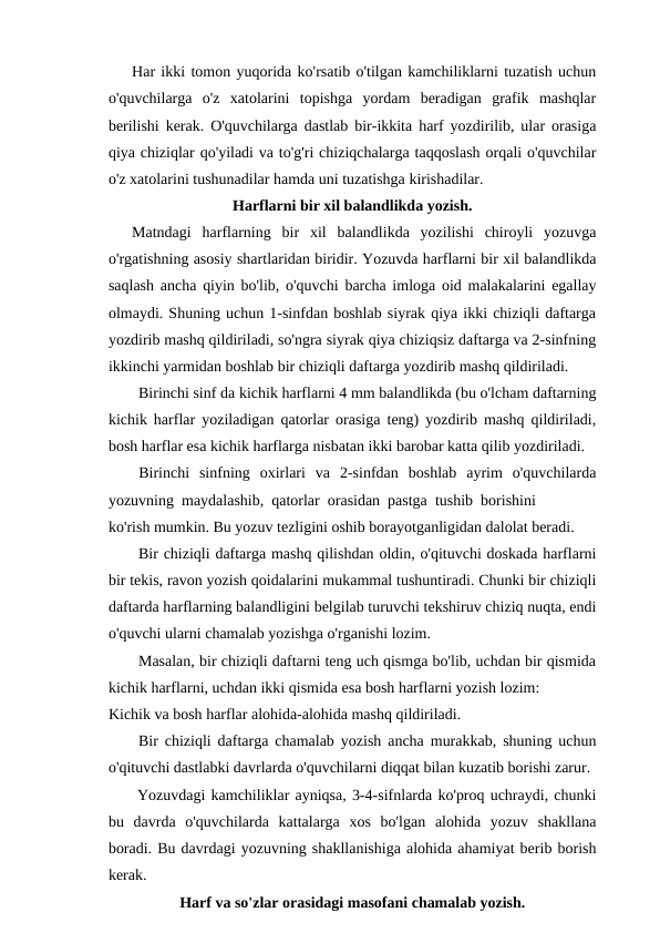 Har ikki tomon yuqorida ko'rsatib o'tilgan kamchiliklarni tuzatish uchun
o'quvchilarga  o'z  xatolarini  topishga  yordam  beradigan  grafik  mashqlar
berilishi kerak. O'quvchilarga dastlab bir-ikkita harf yozdirilib, ular orasiga
qiya chiziqlar qo'yiladi va to'g'ri chiziqchalarga taqqoslash orqali o'quvchilar
o'z xatolarini tushunadilar hamda uni tuzatishga kirishadilar.
Harflarni bir xil balandlikda yozish.
Matndagi  harflarning  bir  xil  balandlikda  yozilishi  chiroyli  yozuvga
o'rgatishning asosiy shartlaridan biridir. Yozuvda harflarni bir xil balandlikda
saqlash ancha qiyin bo'lib, o'quvchi barcha imloga oid malakalarini egallay
olmaydi. Shuning uchun 1-sinfdan boshlab siyrak qiya ikki chiziqli daftarga
yozdirib mashq qildiriladi, so'ngra siyrak qiya chiziqsiz daftarga va 2-sinfning
ikkinchi yarmidan boshlab bir chiziqli daftarga yozdirib mashq qildiriladi.
Birinchi sinf da kichik harflarni 4 mm balandlikda (bu o'lcham daftarning
kichik harflar yoziladigan qatorlar orasiga teng) yozdirib mashq qildiriladi,
bosh harflar esa kichik harflarga nisbatan ikki barobar katta qilib yozdiriladi.
Birinchi  sinfning  oxirlari  va  2-sinfdan  boshlab  ayrim  o'quvchilarda
yozuvning  maydalashib,  qatorlar  orasidan  pastga  tushib  borishini
ko'rish mumkin. Bu yozuv tezligini oshib borayotganligidan dalolat beradi.
Bir chiziqli daftarga mashq qilishdan oldin, o'qituvchi doskada harflarni
bir tekis, ravon yozish qoidalarini mukammal tushuntiradi. Chunki bir chiziqli
daftarda harflarning balandligini belgilab turuvchi tekshiruv chiziq nuqta, endi
o'quvchi ularni chamalab yozishga o'rganishi lozim.
Masalan, bir chiziqli daftarni teng uch qismga bo'lib, uchdan bir qismida
kichik harflarni, uchdan ikki qismida esa bosh harflarni yozish lozim:
Kichik va bosh harflar alohida-alohida mashq qildiriladi.
Bir chiziqli daftarga chamalab yozish ancha murakkab, shuning uchun
o'qituvchi dastlabki davrlarda o'quvchilarni diqqat bilan kuzatib borishi zarur.
Yozuvdagi kamchiliklar ayniqsa, 3-4-sifnlarda ko'proq uchraydi, chunki
bu  davrda  o'quvchilarda  kattalarga  xos  bo'lgan  alohida  yozuv  shakllana
boradi. Bu davrdagi yozuvning shakllanishiga alohida ahamiyat berib borish
kerak.
Harf va so'zlar orasidagi masofani chamalab yozish.
