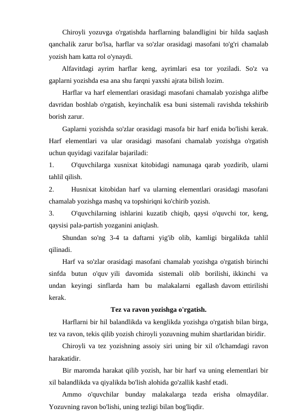 Chiroyli yozuvga o'rgatishda harflarning balandligini bir hilda saqlash
qanchalik zarur bo'lsa, harflar va so'zlar orasidagi masofani to'g'ri chamalab
yozish ham katta rol o'ynaydi.
Alfavitdagi  ayrim  harflar  keng,  ayrimlari  esa  tor  yoziladi.  So'z  va
gaplarni yozishda esa ana shu farqni yaxshi ajrata bilish lozim.
Harflar va harf elementlari orasidagi masofani chamalab yozishga alifbe
davridan boshlab o'rgatish, keyinchalik esa buni sistemali ravishda tekshirib
borish zarur.
Gaplarni yozishda so'zlar orasidagi masofa bir harf enida bo'lishi kerak.
Harf  elementlari  va  ular  orasidagi  masofani  chamalab  yozishga  o'rgatish
uchun quyidagi vazifalar bajariladi:
1.
O'quvchilarga xusnixat kitobidagi namunaga qarab yozdirib, ularni
tahlil qilish.
2.
Husnixat kitobidan harf va ularning elementlari orasidagi masofani
chamalab yozishga mashq va topshiriqni ko'chirib yozish.
3.
O'quvchilarning ishlarini kuzatib chiqib, qaysi o'quvchi tor, keng,
qaysisi pala-partish yozganini aniqlash.
Shundan  so'ng  3-4  ta  daftarni  yig'ib  olib,  kamligi  birgalikda  tahlil
qilinadi.
Harf va so'zlar orasidagi masofani chamalab yozishga o'rgatish birinchi
sinfda  butun  o'quv yili  davomida  sistemali  olib  borilishi, ikkinchi  va
undan  keyingi  sinflarda  ham  bu  malakalarni  egallash davom ettirilishi
kerak.
Tez va ravon yozishga o'rgatish.
Harflarni bir hil balandlikda va kenglikda yozishga o'rgatish bilan birga,
tez va ravon, tekis qilib yozish chiroyli yozuvning muhim shartlaridan biridir.
Chiroyli va tez yozishning assoiy siri uning bir xil o'lchamdagi ravon
harakatidir.
Bir maromda harakat qilib yozish, har bir harf va uning elementlari bir
xil balandlikda va qiyalikda bo'lish alohida go'zallik kashf etadi.
Ammo  o'quvchilar  bunday  malakalarga  tezda  erisha  olmaydilar.
Yozuvning ravon bo'lishi, uning tezligi bilan bog'liqdir.
