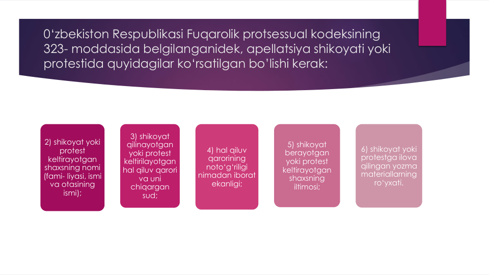 0‘zbekiston Respublikasi Fuqarolik protsessual kodeksining
323- moddasida belgilanganidek, apellatsiya shikoyati yoki
protestida quyidagilar ko‘rsatilgan bo’lishi kerak:
2) shikoyat yoki
protest 
keltirayotgan
shaxsning nomi
(fami- liyasi, ismi
va otasining
ismi);
3) shikoyat
qilinayotgan
yoki protest 
keltirilayotgan
hal qiluv qarori
va uni
chiqargan
sud;
4) hal qiluv
qarorining
noto‘g‘riligi
nimadan iborat
ekanligi;
5) shikoyat 
berayotgan 
yoki protest 
keltirayotgan 
shaxsning 
iltimosi;
6) shikoyat yoki
protestga ilova
qilingan yozma
materiallarning
ro‘yxati.
