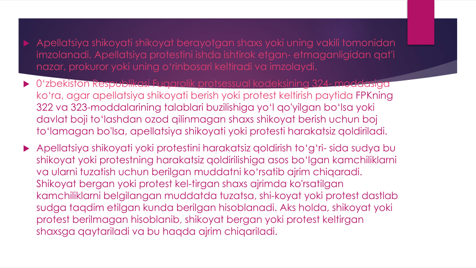  Apellatsiya shikoyati shikoyat berayotgan shaxs yoki uning vakili tomonidan
imzolanadi. Apellatsiya protestini ishda ishtirok etgan- etmaganligidan qat'i
nazar, prokuror yoki uning o‘rinbosari keltiradi va imzolaydi.
 0‘zbekiston Respublikasi Fuqarolik protsessual kodeksining 324- moddasiga
ko‘ra, agar apellatsiya shikoyati berish yoki protest keltirish paytida FPKning
322 va 323-moddalarining talablari buzilishiga yo‘l qo'yilgan bo‘lsa yoki
davlat boji to‘lashdan ozod qilinmagan shaxs shikoyat berish uchun boj
to‘lamagan bo'lsa, apellatsiya shikoyati yoki protesti harakatsiz qoldiriladi.
 Apellatsiya shikoyati yoki protestini harakatsiz qoldirish to‘g‘ri- sida sudya bu
shikoyat yoki protestning harakatsiz qoldirilishiga asos bo‘lgan kamchiliklarni
va ularni tuzatish uchun berilgan muddatni ko‘rsatib ajrim chiqaradi. 
Shikoyat bergan yoki protest kel-tirgan shaxs ajrimda ko'rsatilgan
kamchiliklarni belgilangan muddatda tuzatsa, shi-koyat yoki protest dastlab
sudga taqdim etilgan kunda berilgan hisoblanadi. Aks holda, shikoyat yoki
protest berilmagan hisoblanib, shikoyat bergan yoki protest keltirgan
shaxsga qaytariladi va bu haqda ajrim chiqariladi.

