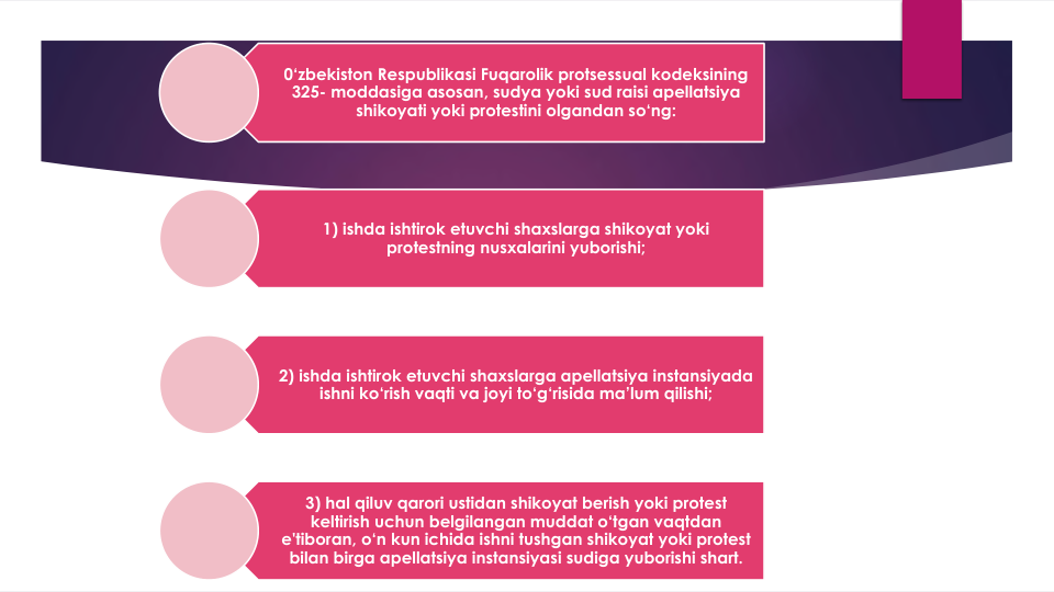0‘zbekiston Respublikasi Fuqarolik protsessual kodeksining
325- moddasiga asosan, sudya yoki sud raisi apellatsiya
shikoyati yoki protestini olgandan so‘ng:
1) ishda ishtirok etuvchi shaxslarga shikoyat yoki
protestning nusxalarini yuborishi;
2) ishda ishtirok etuvchi shaxslarga apellatsiya instansiyada
ishni ko‘rish vaqti va joyi to‘g‘risida ma’lum qilishi;
3) hal qiluv qarori ustidan shikoyat berish yoki protest 
keltirish uchun belgilangan muddat o‘tgan vaqtdan
e'tiboran, o‘n kun ichida ishni tushgan shikoyat yoki protest 
bilan birga apellatsiya instansiyasi sudiga yuborishi shart.
