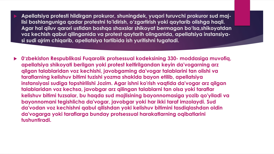  Apellatsiya protesti hildirgan prokuror, shuningdek, yuqori turuvchi prokuror sud maj-
lisi boshlanguniga qadar protestni to'ldirish, o‘zgartirish yoki qaytarib olishga haqli. 
Agar hal qiluv qarori ustidan boshqa shaxslar shikoyat bermagan bo‘lsa,shikoyatdan
voz kechish qabul qilinganida va protest qaytarih olinganida, apellatsiya instansiya-
si sudi ajrim chiqarib, apellatsiya tartibida ish yuritishni tugatadi.
 0‘zbekiston Respublikasi Fuqarolik protsessual kodeksining 330- moddasiga muvofiq, 
apellatsiya shikoyati berilgan yoki protest keltirilgandan keyin da'vogarning arz
qilgan talablaridan voz kechishi, javobgaming da'vogar talablarini tan olishi va
taraflarning kelishuv bitimi tuzishi yozma shaklda bayon etilib, apellatsiya
instansiyasi sudiga topshirilishi Jozim. Agar ishni ko'rish vaqtida da'vogar arz qilgan
talablaridan voz kechsa, javobgar arz qilingan talablarni tan olsa yoki taraflar
kelishuv bitimi tuzsalar, bu haqda sud majlisining bayonnomasiga yozib qo'yiladi va
bayonnomani tegishlicha da'vogar, javobgar yoki har ikki taraf imzolaydi. Sud
da'vodan voz kechishni qabul qilishdan yoki kelishuv bitimini tasdiqlashdan oldin
da'vogarga yoki taraflarga bunday protsessual harakatlarning oqibatlarini
tushuntiradi.
