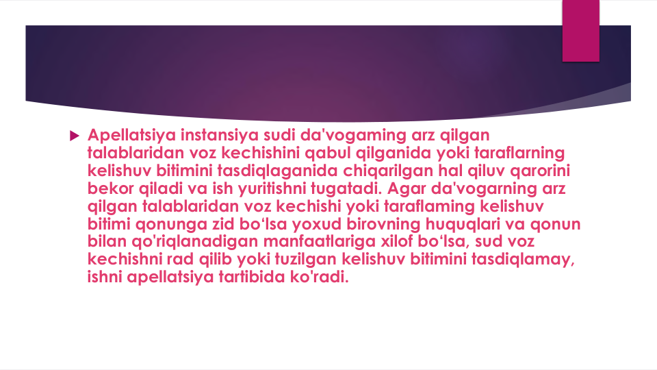  Apellatsiya instansiya sudi da'vogaming arz qilgan
talablaridan voz kechishini qabul qilganida yoki taraflarning
kelishuv bitimini tasdiqlaganida chiqarilgan hal qiluv qarorini
bekor qiladi va ish yuritishni tugatadi. Agar da'vogarning arz
qilgan talablaridan voz kechishi yoki taraflaming kelishuv
bitimi qonunga zid bo‘lsa yoxud birovning huquqlari va qonun
bilan qo'riqlanadigan manfaatlariga xilof bo‘lsa, sud voz
kechishni rad qilib yoki tuzilgan kelishuv bitimini tasdiqlamay, 
ishni apellatsiya tartibida ko'radi. 
