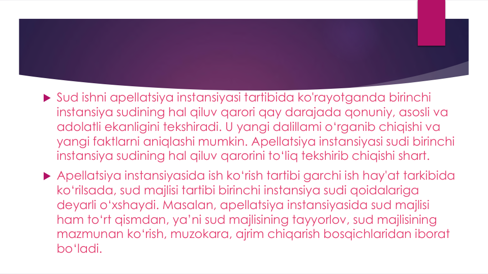  Sud ishni apellatsiya instansiyasi tartibida ko'rayotganda birinchi
instansiya sudining hal qiluv qarori qay darajada qonuniy, asosli va
adolatli ekanligini tekshiradi. U yangi dalillami o‘rganib chiqishi va
yangi faktlarni aniqlashi mumkin. Apellatsiya instansiyasi sudi birinchi
instansiya sudining hal qiluv qarorini to‘liq tekshirib chiqishi shart.
 Apellatsiya instansiyasida ish ko‘rish tartibi garchi ish hay'at tarkibida
ko‘rilsada, sud majlisi tartibi birinchi instansiya sudi qoidalariga
deyarli o‘xshaydi. Masalan, apellatsiya instansiyasida sud majlisi
ham to‘rt qismdan, ya’ni sud majlisining tayyorlov, sud majlisining
mazmunan ko‘rish, muzokara, ajrim chiqarish bosqichlaridan iborat
bo‘ladi.
