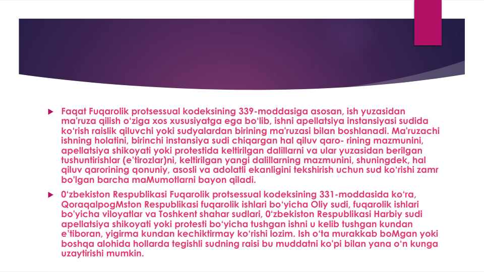  Faqat Fuqarolik protsessual kodeksining 339-moddasiga asosan, ish yuzasidan
ma'ruza qilish o‘ziga xos xususiyatga ega bo‘lib, ishni apellatsiya instansiyasi sudida
ko‘rish raislik qiluvchi yoki sudyalardan birining ma'ruzasi bilan boshlanadi. Ma'ruzachi
ishning holatini, birinchi instansiya sudi chiqargan hal qiluv qaro- rining mazmunini, 
apellatsiya shikoyati yoki protestida keltirilgan dalillarni va ular yuzasidan berilgan
tushuntirishlar (e’tirozlar)ni, keltirilgan yangi dalillarning mazmunini, shuningdek, hal
qiluv qarorining qonuniy, asosli va adolatli ekanligini tekshirish uchun sud ko‘rishi zamr
bo'lgan barcha maMumotlarni bayon qiladi.
 0‘zbekiston Respublikasi Fuqarolik protsessual kodeksining 331-moddasida ko‘ra, 
QoraqalpogMston Respublikasi fuqarolik ishlari bo‘yicha Oliy sudi, fuqarolik ishlari
bo'yicha viloyatlar va Toshkent shahar sudlari, 0‘zbekiston Respublikasi Harbiy sudi
apellatsiya shikoyati yoki protesti bo‘yicha tushgan ishni u kelib tushgan kundan
e’tiboran, yigirma kundan kechiktirmay ko‘rishi lozim. Ish o‘ta murakkab boMgan yoki
boshqa alohida hollarda tegishli sudning raisi bu muddatni ko'pi bilan yana o‘n kunga
uzaytirishi mumkin.
