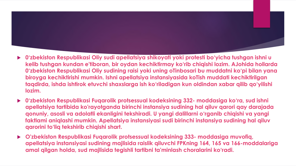  0‘zbekiston Respublikasi Oliy sudi apellatsiya shikoyati yoki protesti bo‘yicha tushgan ishni u 
kelib tushgan kundan e'tiboran, bir oydan kechiktirmay ko‘rib chiqishi lozim. AJohida hollarda
0‘zbekiston Respublikasi Oliy sudining raisi yoki uning oTinbosari bu muddatni ko‘pi bilan yana
biroyga kechiktirishi mumkin. Ishni apellatsiya instansiyasida koTish muddati kechiktirilgan
taqdirda, ishda ishtirok etuvchi shaxslarga ish ko‘riladigan kun oldindan xabar qilib qo‘yilishi
lozim.
 0‘zbekiston Respublikasi Fuqarolik protsessual kodeksining 332- moddasiga ko‘ra, sud ishni
apellatsiya tartibida ko'rayotganda birinchi instansiya sudining hal qiluv qarori qay darajada
qonuniy, asosli va adolatli ekanligini tekshiradi. U yangi dalillarni o‘rganib chiqishi va yangi
faktlami aniqlashi mumkin. Apellatsiya instansiyasi sudi birinchi instansiya sudining hal qiluv
qarorini to‘liq tekshirib chiqishi shart.
 O'zbekiston Respublikasi Fuqarolik protsessual kodeksining 333- moddasiga muvofiq, 
apellatsiya instansiyasi sudining majlisida raislik qiluvchi FPKning 164, 165 va 166-moddalariga 
amal qilgan holda, sud majlisida tegishli tartibni ta'minlash choralarini ko‘radi.
