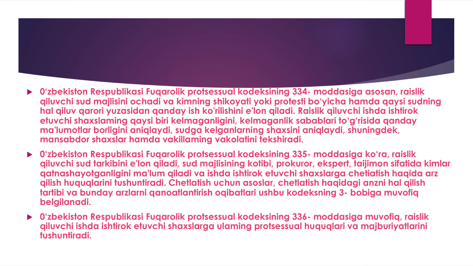  0‘zbekiston Respublikasi Fuqarolik protsessual kodeksining 334- moddasiga asosan, raislik
qiluvchi sud majlisini ochadi va kimning shikoyati yoki protesti bo‘yicha hamda qaysi sudning
hal qiluv qarori yuzasidan qanday ish ko'rilishini e'lon qiladi. Raislik qiluvchi ishda ishtirok
etuvchi shaxslaming qaysi biri kelmaganligini, kelmaganlik sabablari to‘g‘risida qanday
ma'lumotlar borligini aniqlaydi, sudga kelganlarning shaxsini aniqlaydi, shuningdek, 
mansabdor shaxslar hamda vakillaming vakolatini tekshiradi.
 0‘zbekiston Respublikasi Fuqarolik protsessual kodeksining 335- moddasiga ko‘ra, raislik
qiluvchi sud tarkibini e'lon qiladi, sud majlisining kotibi, prokuror, ekspert, taijimon sifatida kimlar
qatnashayotganligini ma'lum qiladi va ishda ishtirok etuvchi shaxslarga chetiatish haqida arz
qilish huquqlarini tushuntiradi. Chetlatish uchun asoslar, chetlatish haqidagi anzni hal qilish
tartibi va bunday arzlarni qanoatlantirish oqibatlari ushbu kodeksning 3- bobiga muvofiq
belgilanadi.
 0‘zbekiston Respublikasi Fuqarolik protsessual kodeksining 336- moddasiga muvofiq, raislik
qiluvchi ishda ishtirok etuvchi shaxslarga ulaming protsessual huquqlari va majburiyatlarini
tushuntiradi.

