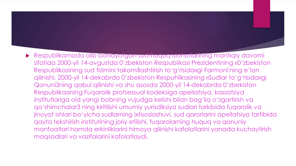  Respublikamizda olib borilayotgan sud-huquq islohotlarining mantiqiy davomi
sifatida 2000-yil 14-avgustda 0‘zbekiston Respubiikasi Prezidentining «0‘zbekiston 
Respublikasining sud tizimini takomillashtirish to‘g‘risida»gi Farmoni'ning e’lon
qilinishi, 2000-yil 14-dekabrda 0‘zbekiston Respuhlikasining «Sudlar to‘g‘risida»gi
Qonuni3ning qabul qilinishi va shu asosda 2000-yil 14-dekabrda 0‘zbekiston 
Respublikasining Fuqarolik protsessual kodeksiga apellatsiya, kassatsiya
institutlariga oid yangi bobning vujudga kelishi bilan bog‘liq o‘zgartirish va
qo‘shimchalar3 ning kiritilishi umumiy yurisdiksiya sudlari tarkibida fuqarolik va
jinoyat ishlari bo‘yicha sudlarning ixtisoslashuvi, sud qarorlarini apellatsiya tartibida
qayta tekshirish institutining joriy etilishi, fuqarolarning huquq va qonuniy
manfaatlari hamda erkinliklarini himoya qilinishi kafolatlarini yanada kuchaytirish
maqsadlari va vazifalarini kafolatlaydi.
