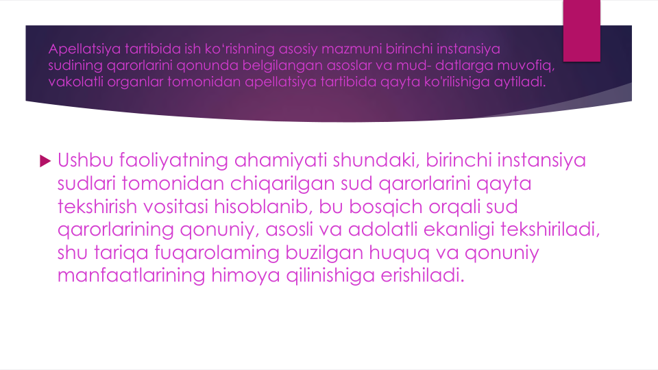 Apellatsiya tartibida ish ko‘rishning asosiy mazmuni birinchi instansiya
sudining qarorlarini qonunda belgilangan asoslar va mud- datlarga muvofiq, 
vakolatli organlar tomonidan apellatsiya tartibida qayta ko'rilishiga aytiladi. 
 Ushbu faoliyatning ahamiyati shundaki, birinchi instansiya
sudlari tomonidan chiqarilgan sud qarorlarini qayta
tekshirish vositasi hisoblanib, bu bosqich orqali sud
qarorlarining qonuniy, asosli va adolatli ekanligi tekshiriladi, 
shu tariqa fuqarolaming buzilgan huquq va qonuniy
manfaatlarining himoya qilinishiga erishiladi.
