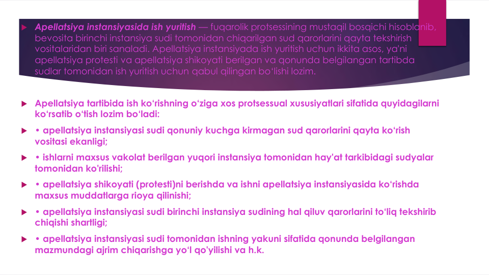  Apellatsiya instansiyasida ish yuritish — fuqarolik protsessining mustaqil bosqichi hisoblanib, 
bevosita birinchi instansiya sudi tomonidan chiqarilgan sud qarorlarini qayta tekshirish
vositalaridan biri sanaladi. Apellatsiya instansiyada ish yuritish uchun ikkita asos, ya'ni
apellatsiya protesti va apellatsiya shikoyati berilgan va qonunda belgilangan tartibda
sudlar tomonidan ish yuritish uchun qabul qilingan bo‘lishi lozim.
 Apellatsiya tartibida ish ko‘rishning o‘ziga xos protsessual xususiyatlari sifatida quyidagilarni
ko‘rsatib o‘tish lozim bo‘ladi:
 • apellatsiya instansiyasi sudi qonuniy kuchga kirmagan sud qarorlarini qayta ko‘rish
vositasi ekanligi;
 • ishlarni maxsus vakolat berilgan yuqori instansiya tomonidan hay'at tarkibidagi sudyalar
tomonidan ko'rilishi;
 • apellatsiya shikoyati (protesti)ni berishda va ishni apellatsiya instansiyasida ko‘rishda
maxsus muddatlarga rioya qilinishi;
 • apellatsiya instansiyasi sudi birinchi instansiya sudining hal qiluv qarorlarini to‘liq tekshirib
chiqishi shartligi;
 • apellatsiya instansiyasi sudi tomonidan ishning yakuni sifatida qonunda belgilangan
mazmundagi ajrim chiqarishga yo‘l qo'yilishi va h.k. 
