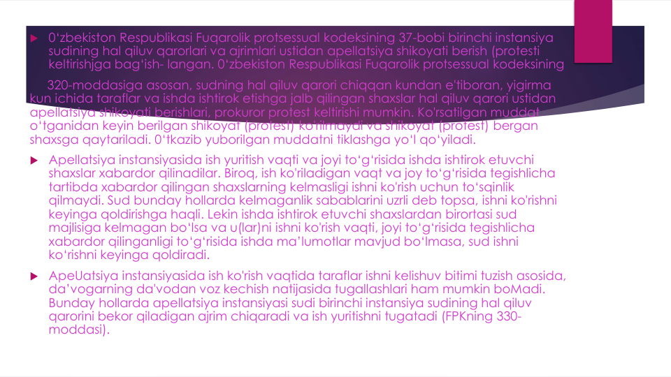  0‘zbekiston Respublikasi Fuqarolik protsessual kodeksining 37-bobi birinchi instansiya
sudining hal qiluv qarorlari va ajrimlari ustidan apellatsiya shikoyati berish (protesti
keltirishjga bag‘ish- langan. 0‘zbekiston Respublikasi Fuqarolik protsessual kodeksining
320-moddasiga asosan, sudning hal qiluv qarori chiqqan kundan e'tiboran, yigirma
kun ichida taraflar va ishda ishtirok etishga jalb qilingan shaxslar hal qiluv qarori ustidan
apellatsiya shikoyati berishlari, prokuror protest keltirishi mumkin. Ko'rsatilgan muddat
o‘tganidan keyin berilgan shikoyat (protest) ko'rilmaydi va shikoyat (protest) bergan
shaxsga qaytariladi. 0‘tkazib yuborilgan muddatni tiklashga yo‘l qo‘yiladi.
 Apellatsiya instansiyasida ish yuritish vaqti va joyi to‘g‘risida ishda ishtirok etuvchi
shaxslar xabardor qilinadilar. Biroq, ish ko'riladigan vaqt va joy to‘g‘risida tegishlicha
tartibda xabardor qilingan shaxslarning kelmasligi ishni ko'rish uchun to‘sqinlik
qilmaydi. Sud bunday hollarda kelmaganlik sabablarini uzrli deb topsa, ishni ko'rishni
keyinga qoldirishga haqli. Lekin ishda ishtirok etuvchi shaxslardan birortasi sud
majlisiga kelmagan bo‘lsa va u(lar)ni ishni ko'rish vaqti, joyi to‘g‘risida tegishlicha
xabardor qilinganligi to‘g‘risida ishda ma’lumotlar mavjud bo‘lmasa, sud ishni
ko‘rishni keyinga qoldiradi.
 ApeUatsiya instansiyasida ish ko'rish vaqtida taraflar ishni kelishuv bitimi tuzish asosida, 
da’vogarning da'vodan voz kechish natijasida tugallashlari ham mumkin boMadi. 
Bunday hollarda apellatsiya instansiyasi sudi birinchi instansiya sudining hal qiluv
qarorini bekor qiladigan ajrim chiqaradi va ish yuritishni tugatadi (FPKning 330-
moddasi).
