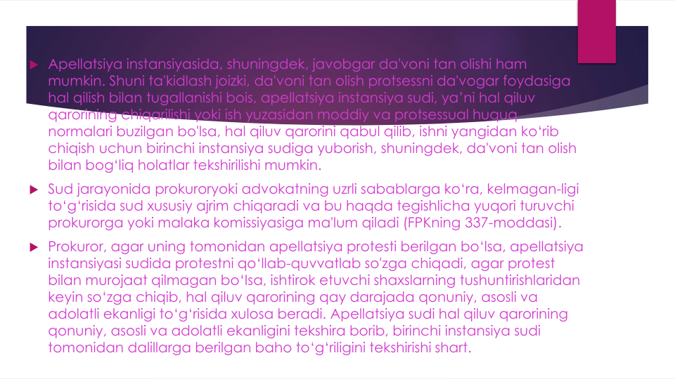  Apellatsiya instansiyasida, shuningdek, javobgar da'voni tan olishi ham 
mumkin. Shuni ta'kidlash joizki, da'voni tan olish protsessni da'vogar foydasiga
hal qilish bilan tugallanishi bois, apellatsiya instansiya sudi, ya’ni hal qiluv
qarorining chiqarilishi yoki ish yuzasidan moddiy va protsessual huquq
normalari buzilgan bo'lsa, hal qiluv qarorini qabul qilib, ishni yangidan ko‘rib
chiqish uchun birinchi instansiya sudiga yuborish, shuningdek, da'voni tan olish
bilan bog‘liq holatlar tekshirilishi mumkin.
 Sud jarayonida prokuroryoki advokatning uzrli sabablarga ko‘ra, kelmagan-ligi
to‘g‘risida sud xususiy ajrim chiqaradi va bu haqda tegishlicha yuqori turuvchi
prokurorga yoki malaka komissiyasiga ma'lum qiladi (FPKning 337-moddasi).
 Prokuror, agar uning tomonidan apellatsiya protesti berilgan bo‘lsa, apellatsiya
instansiyasi sudida protestni qo‘llab-quvvatlab so'zga chiqadi, agar protest 
bilan murojaat qilmagan bo‘Isa, ishtirok etuvchi shaxslarning tushuntirishlaridan
keyin so‘zga chiqib, hal qiluv qarorining qay darajada qonuniy, asosli va
adolatli ekanligi to‘g‘risida xulosa beradi. Apellatsiya sudi hal qiluv qarorining
qonuniy, asosli va adolatli ekanligini tekshira borib, birinchi instansiya sudi
tomonidan dalillarga berilgan baho to‘g‘riligini tekshirishi shart.
