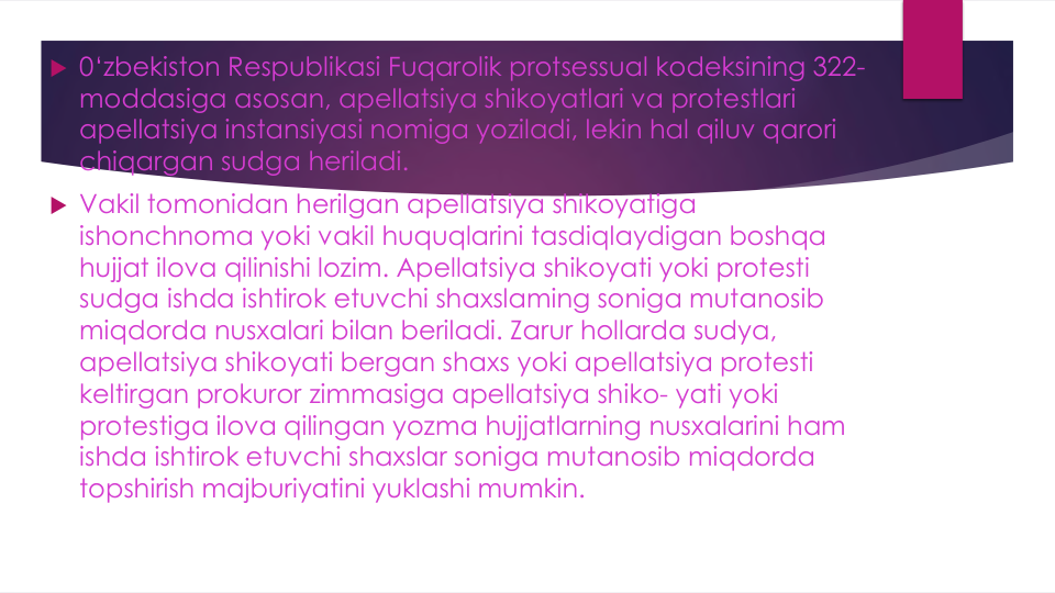  0‘zbekiston Respublikasi Fuqarolik protsessual kodeksining 322-
moddasiga asosan, apellatsiya shikoyatlari va protestlari
apellatsiya instansiyasi nomiga yoziladi, lekin hal qiluv qarori
chiqargan sudga heriladi.
 Vakil tomonidan herilgan apellatsiya shikoyatiga
ishonchnoma yoki vakil huquqlarini tasdiqlaydigan boshqa
hujjat ilova qilinishi lozim. Apellatsiya shikoyati yoki protesti
sudga ishda ishtirok etuvchi shaxslaming soniga mutanosib
miqdorda nusxalari bilan beriladi. Zarur hollarda sudya, 
apellatsiya shikoyati bergan shaxs yoki apellatsiya protesti
keltirgan prokuror zimmasiga apellatsiya shiko- yati yoki
protestiga ilova qilingan yozma hujjatlarning nusxalarini ham 
ishda ishtirok etuvchi shaxslar soniga mutanosib miqdorda
topshirish majburiyatini yuklashi mumkin.
