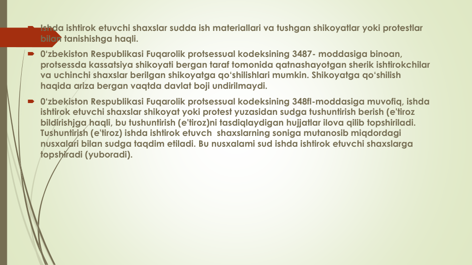  Ishda ishtirok etuvchi shaxslar sudda ish materiallari va tushgan shikoyatlar yoki protestlar
bilan tanishishga haqli.
 0‘zbekiston Respublikasi Fuqarolik protsessual kodeksining 3487- moddasiga binoan, 
protsessda kassatsiya shikoyati bergan taraf tomonida qatnashayotgan sherik ishtirokchilar
va uchinchi shaxslar berilgan shikoyatga qo‘shilishlari mumkin. Shikoyatga qo‘shilish
haqida ariza bergan vaqtda davlat boji undirilmaydi.
 0‘zbekiston Respublikasi Fuqarolik protsessual kodeksining 348fl-moddasiga muvofiq, ishda
ishtirok etuvchi shaxslar shikoyat yoki protest yuzasidan sudga tushuntirish berish (e'tiroz
bildirishjga haqli, bu tushuntirish (e'tiroz)ni tasdiqlaydigan hujjatlar ilova qilib topshiriladi. 
Tushuntirish (e'tiroz) ishda ishtirok etuvch shaxslarning soniga mutanosib miqdordagi
nusxalari bilan sudga taqdim etiladi. Bu nusxalami sud ishda ishtirok etuvchi shaxslarga
topshiradi (yuboradi).
